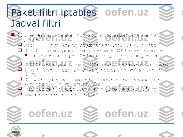 Paket filtri iptables 
Jadval filtri

Filtr jadvalida qoidalar quyidagi amallardan foydalanishi 
mumkin

ACCEPT - paket keyingi qayta ishlash uchun qabul qilinadi

REJECT - paket yo'q qilinadi, manbaga ICMP xabari yuboriladi

qoidada yuboriladigan ICMP xabarining turini aniq belgilashingiz 
mumkin

DROP - paket yo'q qilinadi, ICMP xabari manbaga yuborilmaydi

CHAIN_NAME – belgilangan zanjir qoidalarini ko‘rish uchun 
o‘ting

RETURN - joriy zanjir qoidalarini qayta ishlash talab qilingan 
zanjir qoidalarini ko'rishga qaytish.

LOG - qoidaning ishga tushirilishini jurnalga yozib qo'ying

boshqa harakatlar ham mavjud 