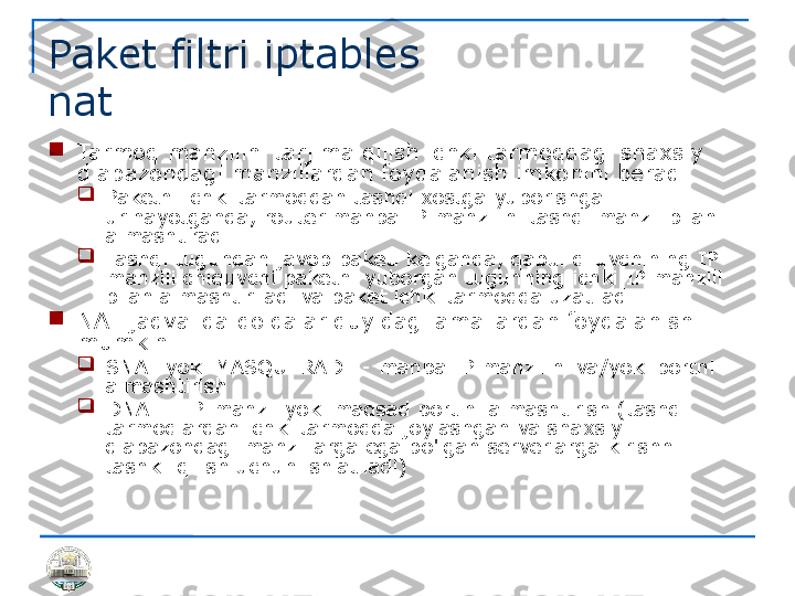 Paket filtri iptables 
nat 

Tarmoq manzilini tarjima qilish ichki tarmoqdagi shaxsiy 
diapazondagi manzillardan foydalanish imkonini beradi

Paketni ichki tarmoqdan tashqi xostga yuborishga 
urinayotganda, router manba IP manzilini tashqi manzil bilan 
almashtiradi.

Tashqi tugundan javob paketi kelganda, qabul qiluvchining IP 
manzili chiquvchi paketni yuborgan tugunning ichki IP manzili 
bilan almashtiriladi va paket ichki tarmoqqa uzatiladi.

NAT jadvalida qoidalar quyidagi amallardan foydalanishi 
mumkin

SNAT yoki MASQUERADE - manba IP manzilini va/yoki portni 
almashtirish

DNAT - IP-manzil yoki maqsad portini almashtirish (tashqi 
tarmoqlardan ichki tarmoqda joylashgan va shaxsiy 
diapazondagi manzillarga ega bo'lgan serverlarga kirishni 
tashkil qilish uchun ishlatiladi) 