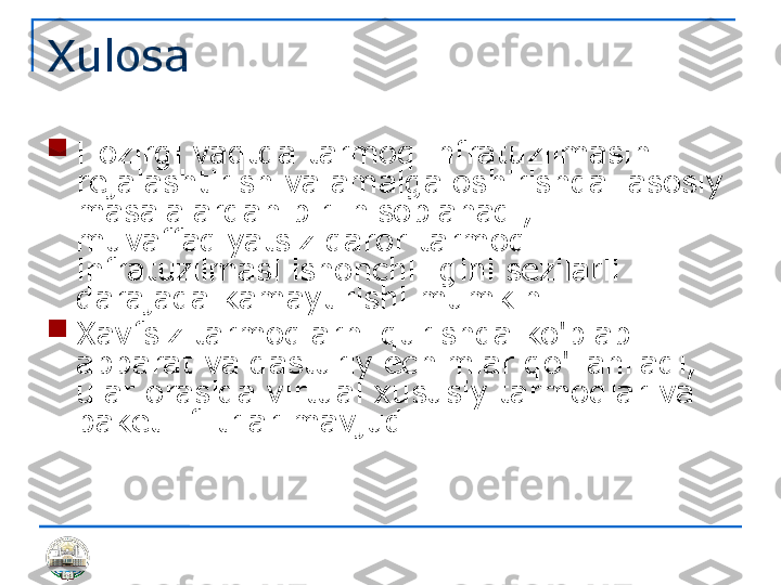 Xulosa

Hozirgi vaqtda tarmoq infratuzilmasini 
rejalashtirish va amalga oshirishda  asosiy 
masalalardan biri hisoblanadi; 
muvaffaqiyatsiz qaror tarmoq 
infratuzilmasi ishonchliligini sezilarli 
darajada kamaytirishi mumkin

Xavfsiz tarmoqlarni qurishda ko'plab 
apparat va dasturiy echimlar qo'llaniladi, 
ular orasida virtual xususiy tarmoqlar va 
paketli filtrlar mavjud. 