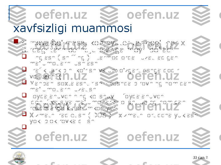 3 3 dan 2 
xavfsizligi muammosi

Himoya bo'lmasa, kompyuter tarmog'i har xil 
turdagi tarmoq hujumlariga moyil bo'ladi

Tinglash ( sniffing ) - tarmoq orqali uzatiladigan 
ma'lumotlarni ushlash

Trafik tarkibini ko'rish va uni o'zgartirishga qodir 
vositachi ( 

Manbani soxtalashtirish - boshqa birovning nomidan 
ma'lumotlarni uzatish

Foydalanuvchining kelishuvi - foydalanuvchi 
identifikatsiya ma'lumotlarini olish, uning nomidan 
resurslarga kirish imkoniyati

Xizmatni rad etish ( DOS ) - xizmatni ortiqcha yuklash 
yoki blokirovka qilish

... 