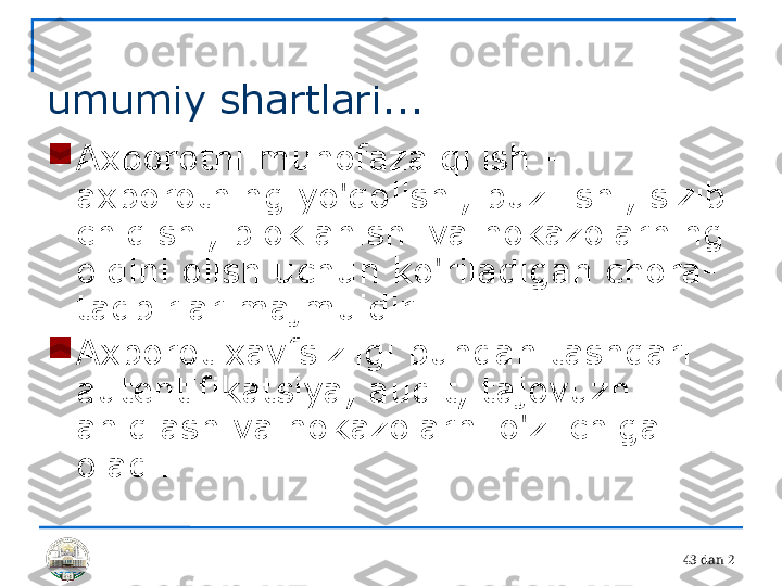 4 3 dan 2 
umumiy shartlari...

Axborotni muhofaza qilish - 
axborotning yo'qolishi, buzilishi, sizib 
chiqishi, bloklanishi va hokazolarning 
oldini olish uchun ko'riladigan chora-
tadbirlar majmuidir.

Axborot xavfsizligi bundan tashqari 
autentifikatsiya, audit, tajovuzni 
aniqlash va hokazolarni o'z ichiga 
oladi. 