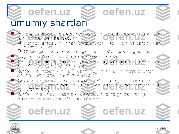 5 3 dan 2 
umumiy shartlari

Murosaga kelish - buning natijasida murosaga kelish ob'ekti xavfli 
bo'lib qoladigan harakatlar

Uchinchi shaxs tomonidan foydalanuvchi hisobi nomi va parolni olish - 
hisobni buzish

O'tkazilgan ma'lumotlarni o'zgartirish - ma'lumotlarning buzilishi

Hujum - ob'ektni buzishga qaratilgan harakat

Zaiflik - tizimning (apparat yoki dasturiy ta'minot) hujum qilishi 
mumkin bo'lgan (zaif) nuqtasi

Xavfsizlik mexanizmi zaifliklarni hujumlardan himoya qiluvchi 
apparat yoki dasturiy xususiyatdir.

Xavfsizlik siyosati - tashkilotdagi ma'lumotlarni himoya qilish 
tartibi (ma'lumotni saqlash, qayta ishlash va almashish tartibini 
nazorat qiladi)

Xavfsizlik xizmati - xavfsizlik siyosatini amalga oshiradigan 
apparat va dasturiy ta'minot to'plami 