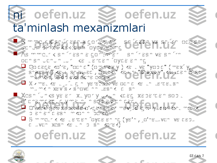 6 3 dan 2ni 
ta'minlash mexanizmlari

Simmetrik shifrlash algoritmlari - shifrlash va shifrni ochish 
uchun bir xil kalitdan foydalaning

Asimmetrik shifrlash algoritmlari - shifrlash va shifrni 
ochish uchun turli kalitlardan foydalaning

Qoidaga ko'ra, "ochiq" (ommaviy ) kalit va "yopiq" (maxfiy, 
shaxsiy ) kalit ishlatiladi, "ochiq" kalitni "shaxsiy" kalitdan olish 
mumkin, lekin aksincha emas

Xizmat kalit juftligini yaratishi va ochiq kalitni tarqatishi 
mumkin xavfsiz shovqinni tashkil qilish

Xesh funksiyalari ixtiyoriy uzunlikdagi xabardan sobit 
o'lchamdagi qiymatni hisoblab chiqadi

O'tkazilgan xabarda o'zgarishlar mavjudligini yuqori ehtimollik 
bilan aniqlash imkonini beradi

Simmetrik kalitlardan foydalaning (ya'ni, jo'natuvchi va qabul 
qiluvchi xesh kalitini bilishi kerak) 