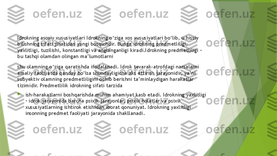 Idrokning asosiy xususiyatlari Idrokning o‘ziga xos xususiyatlari bo‘lib, u hissiy 
bilishning sifati jihatidan yangi bosqichdir. Bunga idrokning predmetliligi, 
yaxlitligi, tuzilishi, konstantligi va anglanganligi kiradi.Idrokning predmetliligi – 
bu tashqi olamdan olingan ma’lumotlarni
shu olamning o‘ziga qaratishda ifodalanadi. Idrok tevarak-atrofdagi narsalarni 
amaliy faoliyatda qanday bo‘lsa shundayligicha aks ettirish jarayonidir, ya’ni 
subyektiv olamning predmetliligini ochib berishni ta’minlaydigan harakatlar 
tizimidir. Predmetlilik idrokning sifati tarzida

ish-harakatlarni boshqarishda muhim ahamiyat kasb etadi. Idrokning yaxlitligi 
– idrok jarayonida barcha psixik jarayonlar, psixik holatlar va psixik 
xususiyatlarning ishtirok etishidan iborat qonuniyat. Idrokning yaxlitligi 
insonning predmet faoliyati jarayonida shakllanadi.                 