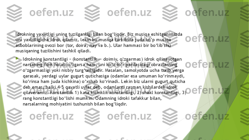 Idrokning yaxlitligi uning tuzilganligi bilan bog‘liqdir. Biz musiqa eshitganimizda 
uni yaxlitligicha idrok qilamiz, lekin bu musiqa tarkibida juda ko‘p musiqa 
asboblarining ovozi bor (tor, doira, nay va b.). Ular hammasi bir bo‘lib shu 
musiqaning tuzilishini tashkil qiladi.

Idrokning konstantligi – (konstantlik — doimiy, o‘zgarmas) idrok qilinayotgan 
narsaning fizik holati o‘zgarsa ham, uni ko‘z to‘r pardasidagi obrazlarning 
o‘zgarmasligi yoki nisbiy turg‘unligidir. Masalan, samolyotda ucha turib yerga 
qarasak, yerdagi uylar gugurt qutichasiga (odamlar esa umuman ko‘rinmaydi, 
ko‘rinsa ham juda kichkina) o‘xshab ko‘rinadi. Lekin biz ularni gugurt quticha 
deb emas, balki 4–5 qavatli uylar deb, odamlarni rasman kishilardek idrok 
qilaveramiz. Konstantlik 1) kata kichiklik konstantligi, 2) shakl konstantligi, 3) 
rang konstantligi bo‘lishi mumkin. Odamning idroki tafakkur bilan, 
narsalarning mohiyatini tushunish bilan bog‘liqdir.                  