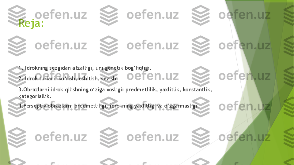 Reja:
1. Idrokning sezgidan afzalligi, uni genetik bog‘liqligi.
2. Idrok turlari: ko‘rish, eshitish, sezish.
3.Obrazlarni idrok qilishning o‘ziga xosligi: predmetlilik, yaxlitlik, konstantlik, 
kategoriallik.
4.Perseptiv obrazlarni predmetliligi, idrokning yaxlitligi va o‘zgarmasligi.                 