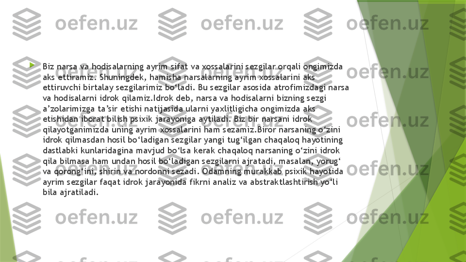 
Biz narsa va hodisalarning ayrim sifat va xossalarini sezgilar orqali ongimizda 
aks ettiramiz. Shuningdek, hamisha narsalarning ayrim xossalarini aks 
ettiruvchi birtalay sezgilarimiz bo‘ladi. Bu sezgilar asosida atrofimizdagi narsa 
va hodisalarni idrok qilamiz.Idrok deb, narsa va hodisalarni bizning sezgi 
a’zolarimizga ta’sir etishi natijasida ularni yaxlitligicha ongimizda aks 
etishidan iborat bilish psixik jarayoniga aytiladi. Biz bir narsani idrok 
qilayotganimizda uning ayrim xossalarini ham sezamiz.Biror narsaning o‘zini 
idrok qilmasdan hosil bo‘ladigan sezgilar yangi tug‘ilgan chaqaloq hayotining 
dastlabki kunlaridagina mavjud bo‘lsa kerak chaqaloq narsaning o‘zini idrok 
qila bilmasa ham undan hosil bo‘ladigan sezgilarni ajratadi, masalan, yorug‘ 
va qorong‘ini, shirin va nordonni sezadi. Odamning murakkab psixik hayotida 
ayrim sezgilar faqat idrok jarayonida fikrni analiz va abstraktlashtirish yo‘li 
bila ajratiladi.                 