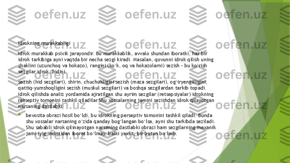 Idrokning murakkabligi
Idrok murakkab psixik jarayondir. Bu murakkablik, avvalo shundan iboratki, har bir 
idrok tarkibiga ayni vaqtda bir necha sezgi kiradi. Masalan, qovunni idrok qilish uning 
shaklini (uzunchoq va hokazo), rangini (ko‘k, oq va hokazolarni) sezish – bu ko‘rish 
sezgilar idrok, hidini
sezish (hid sezgilari), shirin, chuchukligini sezish (maza sezgilari), og‘iryengilligini, 
qattiq-yumshoqligini sezish (muskul sezgilari) va boshqa sezgilardan tarkib topadi. 
Idrok qilishda analiz yordamida ajratilgan shu ayrim sezgilar (retsepsiyalar) idrokning 
retseptiv tomonini tashkil qiladilar.Shu xossalarning jamini sezishdan idrok qilayotgan 
narsaning dastlabki

bevosita obrazi hosil bo‘ldi, bu idrokning perseptiv tomonini tashkil qiladi. Bunda 
shu xossalar narsaning o‘zida qanday bog‘langan bo‘lsa, ayni shu tarkibda seziladi. 
Shu sababli idrok qilinayotgan narsaning dastlabki obrazi ham sezgilarning mexanik 
jami (yig‘indisi)dan iborat bo‘lmay, balki yaxlit, bir butun bo‘ladi.                 