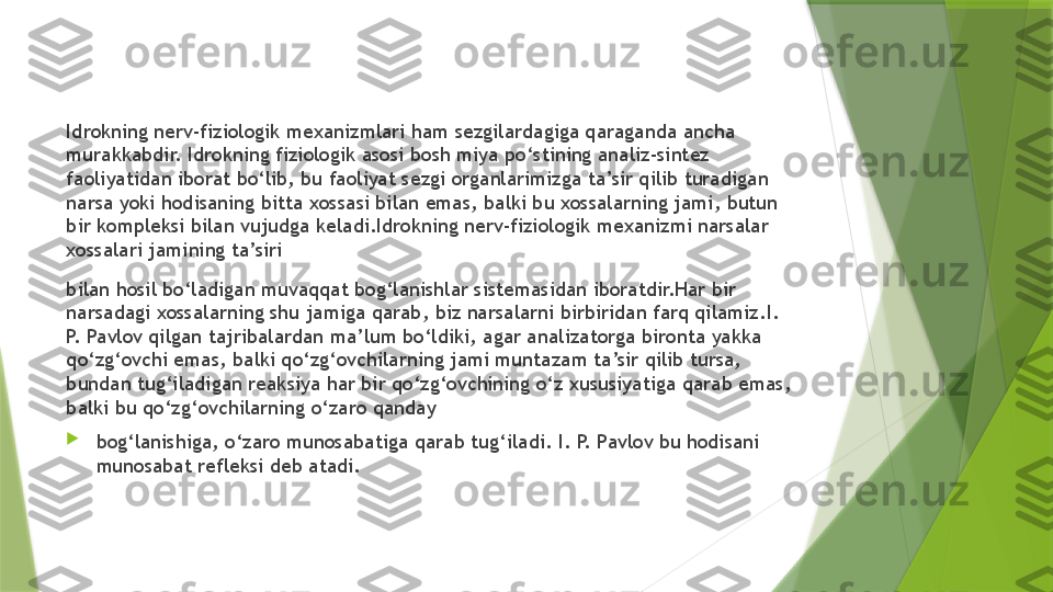 Idrokning nerv-fiziologik mexanizmlari ham sezgilardagiga qaraganda ancha 
murakkabdir. Idrokning fiziologik asosi bosh miya po‘stining analiz-sintez 
faoliyatidan iborat bo‘lib, bu faoliyat sezgi organlarimizga ta’sir qilib turadigan 
narsa yoki hodisaning bitta xossasi bilan emas, balki bu xossalarning jami, butun 
bir kompleksi bilan vujudga keladi.Idrokning nerv-fiziologik mexanizmi narsalar 
xossalari jamining ta’siri
bilan hosil bo‘ladigan muvaqqat bog‘lanishlar sistemasidan iboratdir.Har bir 
narsadagi xossalarning shu jamiga qarab, biz narsalarni birbiridan farq qilamiz.I. 
P. Pavlov qilgan tajribalardan ma’lum bo‘ldiki, agar analizatorga bironta yakka 
qo‘zg‘ovchi emas, balki qo‘zg‘ovchilarning jami muntazam ta’sir qilib tursa, 
bundan tug‘iladigan reaksiya har bir qo‘zg‘ovchining o‘z xususiyatiga qarab emas, 
balki bu qo‘zg‘ovchilarning o‘zaro qanday

bog‘lanishiga, o‘zaro munosabatiga qarab tug‘iladi. I. P. Pavlov bu hodisani 
munosabat refleksi deb atadi.                 