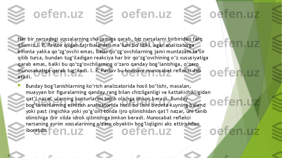 Har bir narsadagi xossalarning shu jamiga qarab, biz narsalarni birbiridan farq 
qilamiz.I. P. Pavlov qilgan tajribalardan ma’lum bo‘ldiki, agar analizatorga 
bironta yakka qo‘zg‘ovchi emas, balki qo‘zg‘ovchilarning jami muntazam ta’sir 
qilib tursa, bundan tug‘iladigan reaksiya har bir qo‘zg‘ovchining o‘z xususiyatiga 
qarab emas, balki bu qo‘zg‘ovchilarning o‘zaro qanday bog‘lanishiga, o‘zaro 
munosabatiga qarab tug‘iladi. I. P. Pavlov bu hodisani munosabat refleksi deb 
atadi.

Bunday bog‘lanishlarning ko‘rish analizatorida hosil bo‘lishi, masalan, 
muayyan bir figuralarning qanday rang bilan chizilganligi va kattakichikligidan 
qat’I nazar, ularning konturlarini topib olishga imkon beradi. Bunday 
bog‘lanishlarning eshitish analizatorida hosil bo‘lishi bironta kuyning baland 
yoki past (ingichka yoki yo‘g‘on) tonda ijro qilinishidan qat’I nazar, uni tanib 
olinishiga (bir xilda idrok qilinishiga)imkon beradi. Munosabat refleksi 
narsaning ayrim xossalarining o‘zaro obyektiv bog‘liqligini aks ettirishdan 
iboratdir.                 