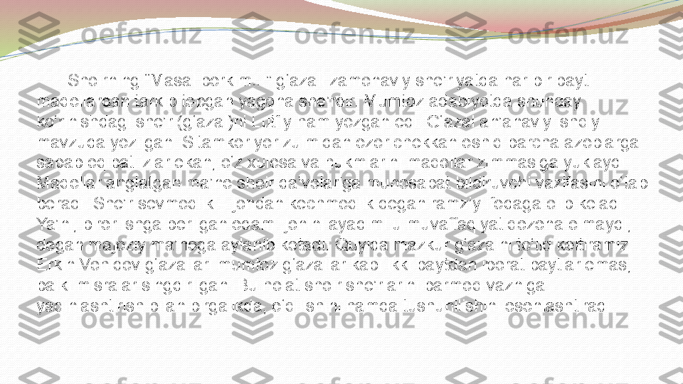            
          Shoirning “Masal borkim...” g‘azali zamonaviy she’riyatda har bir bayti 
maqollardan tarkib topgan yagona she’rdir.   Mumtoz adabiyotda shunday 
ko‘rinishdagi she’r (g‘azal)ni Lutfiy ham yozgan edi. G‘azal an’anaviy ishqiy 
mavzuda yozilgan. Sitamkor yor zulmidan ozor chekkan oshiq barcha azoblarga 
sabab oqibat izlar ekan, o‘z xulosa va hukmlarini maqollar zimmasiga yuklaydi. 
Maqollar anglatgan ma’no shoir da’volariga munosabat bildiruvchi vazifasini o‘tab 
beradi. She’r sevmoqlik – jondan kechmoqlik degan ramziy ifodaga olib keladi. 
Ya’ni, biror ishga berilgan odam  jonini ayadimi u muvaffaqiyat qozona olmaydi, 
degan majoziy ma’noga aylanib ketadi. Quyida mazkur g‘azalni to‘liq keltiramiz.      
Erkin Vohidov g‘azallari mumtoz g‘azallar kabi ikki baytdan iborat baytlar emas, 
balki misralar sin g dirilgan. Bu holat shoir she’rlarini barmoq vazniga 
yaqinlashtirish bilan birgalikda, o‘qilishini hamda tushunilishini osonlashtiradi.  