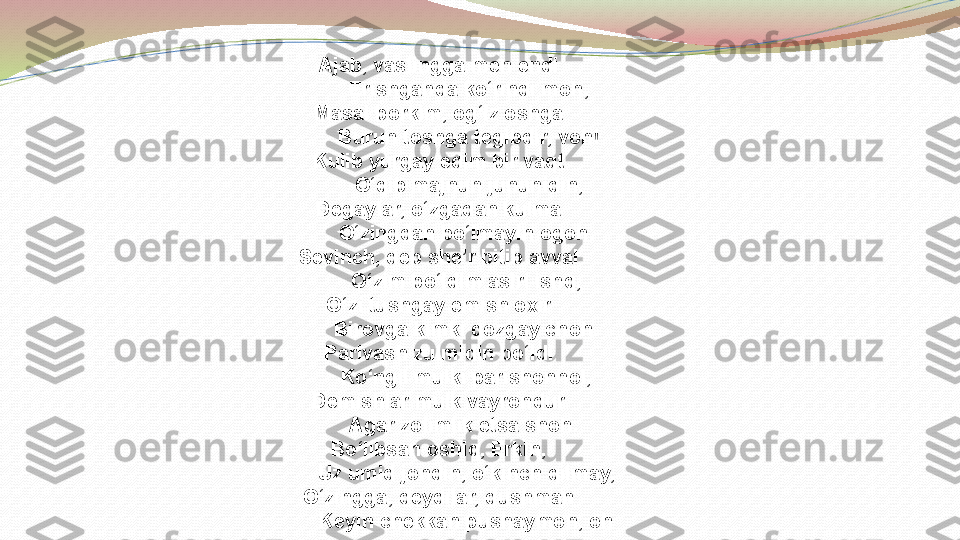 Ajab, vaslingga men endi
            Erishganda ko‘rindi moh,
Masal borkim, og‘iz oshga
            Burun toshga tegibdir, voh!
Kulib yurgay edim bir vaqt
            O‘qib majnun jununidin,
Degaylar, o‘zgadan kulma
           O‘zingdan bo‘lmayin ogoh.
Sevinch, deb she’r bitib avval
           O‘zim bo‘ldim asiri ishq,
O‘zi tushgay emish oxir
           Birovga kimki qozgay choh.
Parivash zulmidin bo‘ldi
           Ko‘ngil mulki parishonhol,
Demishlar mulk vayrondur
          Agar zolimlik etsa shoh.
Bo‘libsan oshiq, Erkin,
           Uz umid jondin, o‘kinch qilmay,
O‘zingga, deydilar, dushman
           Keyin chekkan pushaymon, oh 