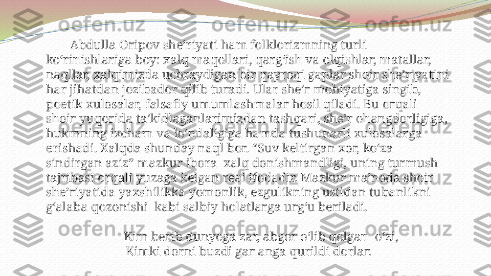             Abdulla Oripov she’riyati ham folklorizmning turli 
ko‘rinishlariga boy: xalq maqollari, qarg‘ish va olqishlar, matallar, 
naqllar, xalqimizda uchraydigan bir qayroqi gaplar shoir she’riyatini 
har jihatdan jozibador qilib turadi. Ular she’r mohiyatiga singib, 
poetik xulosalar, falsafiy umumlashmalar hosil qiladi. Bu orqali 
shoir yuqorida ta’kidlaganlarimizdan tashqari, she’r ohangdorligiga, 
hukmning ixcham va lo‘ndaligiga hamda tushunarli xulosalarga 
erishadi. Xalqda shunday naql bor. “Suv keltirgan xor, ko‘za 
sindirgan aziz” mazkur ibora  xalq donishmandligi, uning turmush 
tajribasi orqali yuzaga kelgan real ifodadir. Mazkur ma’noda shoir 
she’riyatida yaxshilikka yomonlik, ezgulikning ustidan tubanlikni 
g‘alaba qozonishi  kabi salbiy holatlarga urg‘u beriladi.
 
         Kim berib dunyoga zar, abgor o‘lib qolgan  o‘zi,
Kimki dorni buzdi gar anga qurildi dorlar. 