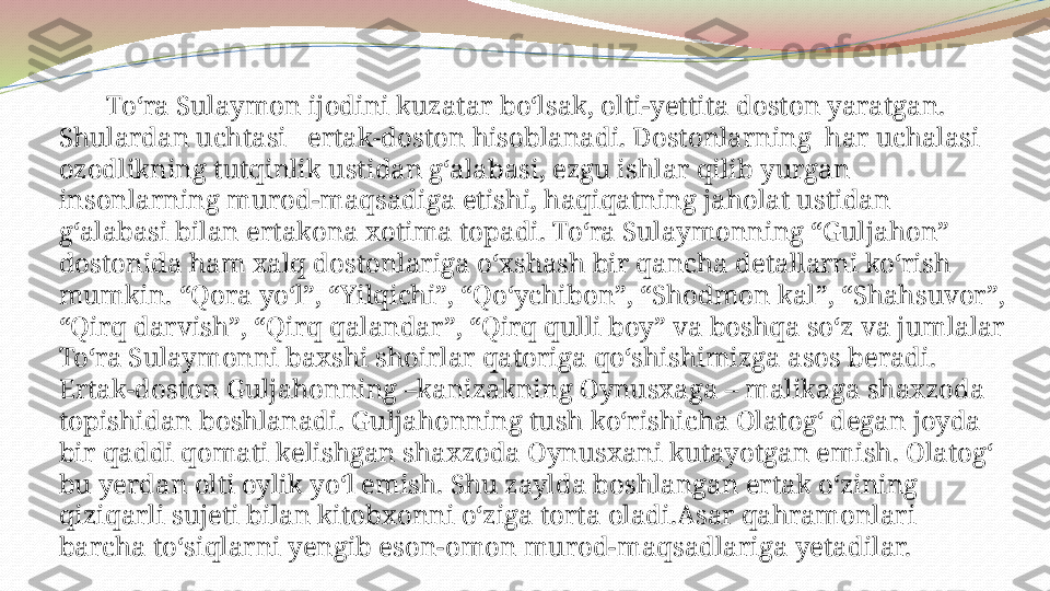         To‘ra Sulaymon ijodini kuzatar bo‘lsak, olti-yettita doston yaratgan. 
Shulardan uchtasi   ertak-doston hisoblanadi. Dostonlarning  har uchalasi 
ozodlikning tutqinlik ustidan g‘alabasi, ezgu ishlar qilib yurgan 
insonlarning murod-maqsadiga etishi, haqiqatning jaholat ustidan 
g‘alabasi bilan ertakona xotima topadi. To‘ra Sulaymonning “Guljahon” 
dostonida ham xalq dostonlariga o‘xshash bir qancha detallarni ko‘rish 
mumkin. “Qora yo‘l”, “Yilqichi”, “Qo‘ychibon”, “Shodmon kal”, “Shahsuvor”, 
“Qirq darvish”, “Qirq qalandar”, “Qirq qulli boy” va boshqa so‘z va jumlalar 
To‘ra Sulaymonni baxshi shoirlar qatoriga qo‘shishimizga asos beradi. 
Ertak-doston Guljahonning –kanizakning Oynusxaga – malikaga shaxzoda 
topishidan boshlanadi. Guljahonning tush ko‘rishicha Olatog‘ degan joyda 
bir qaddi qomati kelishgan shaxzoda Oynusxani kutayotgan emish. Olatog‘ 
bu yerdan olti oylik yo‘l emish. Shu zaylda boshlangan ertak o‘zining 
qiziqarli sujeti bilan kitobxonni o‘ziga torta oladi.Asar qahramonlari 
barcha to‘siqlarni yengib eson-omon murod-maqsadlariga yetadilar. 