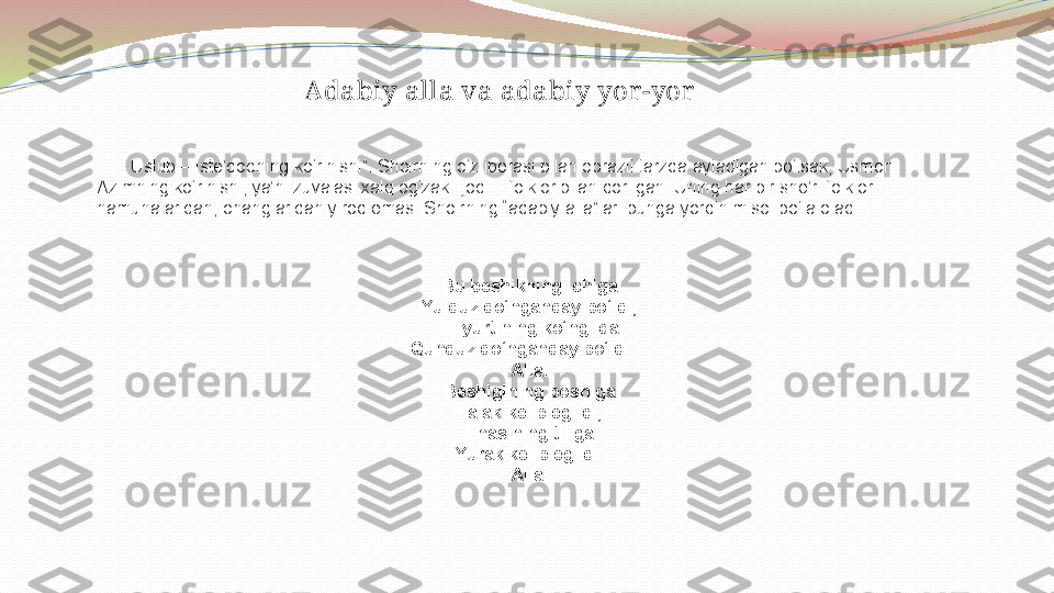 Adabiy alla va adabiy yor -yor
        Uslub – iste’dodning ko‘rinishi”. Shoirning o‘z iborasi bilan obrazli tarzda aytadigan bo‘lsak, Usmon 
Azimning ko‘rinishi, ya’ni zuvalasi xalq og‘zaki ijodi – folklor bilan qorilgan. Uning har bir she’ri folklor 
namunalaridan, ohanglaridan yiroq emas. Shoirning “adabiy alla”lari bunga yorqin misol bo‘la oladi .
Bu beshikning ichiga
Yulduz qo‘nganday bo‘ldi,
El-yurtining ko‘nglida
Qunduz qo‘nganday bo‘ldi – 
Alla.
Beshigining boshiga
Falak kelib egildi,
Enasining tiliga
Yurak kelib egildi.
Alla. 