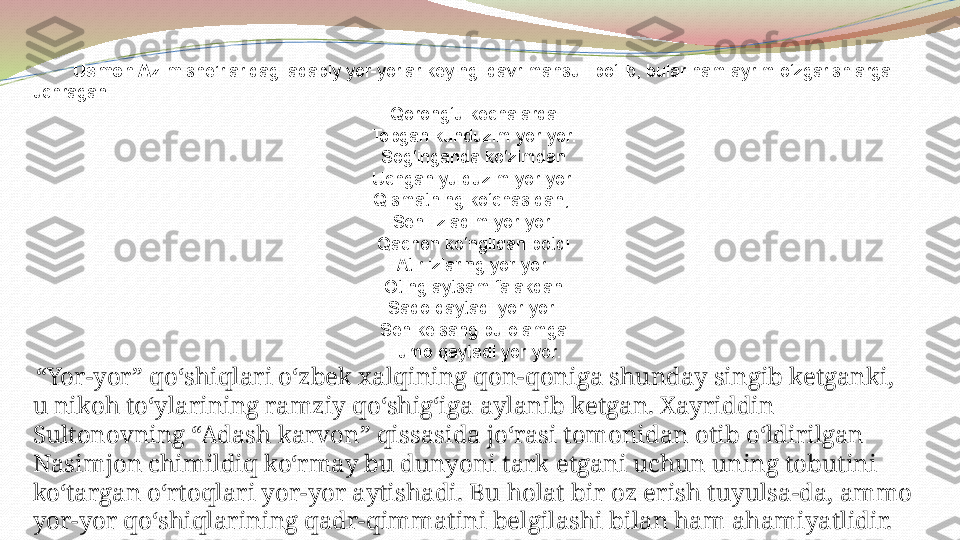          Usmon Azim  she’rlaridagi adabiy yor-yorlar keyingi davr mahsuli bo‘lib, bular ham ayrim o‘zgarishlarga 
uchragan.
Qorong‘u kechalarda
Topgan kunduzim yor-yor.
Sog‘inganda ko‘zimdan
Uchgan yulduzim yor-yor.
Qismatning ko‘chasidan, 
Seni izladim yor-yor.
Qachon ko‘ngildan botdi
Atir izlaring yor-yor.
Oting aytsam falakdan
Sado qaytadi yor-yor.
Sen kelsang bu olamga
H umo qaytadi yor-yor.
  “ Yor-yor” qo‘shiqlari o‘zbek xalqining qon-qoniga shunday singib ketganki, 
u nikoh to‘ylarining ramziy qo‘shig‘iga aylanib ketgan. Xayriddin 
Sultonovning “Adash karvon” qissasida jo‘rasi tomonidan otib o‘ldirilgan 
Nasimjon chimildiq ko‘rmay bu dunyoni tark etgani uchun uning tobutini 
ko‘targan o‘rtoqlari yor-yor aytishadi. Bu holat bir oz erish tuyulsa-da, ammo 
yor-yor qo‘shiqlarining qadr-qimmatini belgilashi bilan ham ahamiyatlidir. 