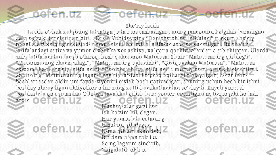 She’riy lat ifa
          Lat ifa o‘zbek x alqining t abiat iga juda mos t ushadigan, uning maromini belgilab beradigan 
x alq og‘zaki janrlaridan biri.   . Erk in Vohidovning “Donishqishloq lat ifalari” t urkum she’riy 
novellalari x alq og‘zaki ijodi namunalari  bo‘lmish lat ifalar asosida yarat ilgan.   Bu she’riy 
lat ifalardagi sat ira va yumor o‘zbek ka x os askiya, x alqona qochirimlardan o‘sib chiqqan. Ularda 
x alq lat ifalaridan farqli o‘laroq, bosh qahramon Mat musa. Shoir “Mat musaning qishlog‘i”, 
“Mat musaning charx palagi”, “Mat musaning uylanishi”, “Qiziquvchan Mat musa”, “Mat musa 
rassom” kabi she’riy lat ifalarini  “Donishqishloq lat ifalari” umumiy nomi ost ida birlasht irdi. 
Shoirning “Mat musaning lagani” she’riy lat ifasi ko‘proq oqibat ni o‘ylaydigan, biror ishni 
boshlamasdan oldin uni foyda-ziyonini o‘ylab bosh qot iradigan, shuning uchun hech bir ishni 
boshlay olmaydigan eht iyot kor odamning x at t i-harakat laridan so‘zlaydi. X ayrli yumush 
boshlashda qo‘rqmasdan Ollohga t avakkal qilish ham yomon emasligini uqt irmoqchi bo‘ladi 
shoir.
                                                                 Mashoyix lar gapi bor
                                                                 Ish ko‘zini bil, degan.
                                                                 Har yumushda ert aning
                                                                 Hisobini qil, degan.
                                                                 Nima qilsam ekan deb, 
                                                                 Bir dam o‘yga t oldi u.
                                                                 So‘ng laganni sindirib,
                                                                 C higalat ib oldi u .  