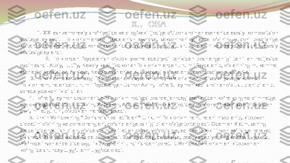 XULOSA
                    1.  XX  asr  zamonaviy  she’riyatida  xalq  og‘zaki  ijodiga  e’tibor  shoirlar  asarlarida  asosiy  kompozitsion 
vositaga  aylandi.  Folklorizmlardan  foydalanish  ayniqsa,  saksoninchi  yillarda  o‘zining  yuqori  bosqichiga 
ko‘tarildi. Folklorizmlar ijodkorlar asarlarida yurt, vatan, ozodlik tushunchalarini xalqqa yetkazishning asosiy 
vositasiga aylandi.
                  2.  F olklordan  foydalanish  o‘zbek  yozma  adabiyoti  tarixidan  boshlanganligi  tahlillar  natijasida 
oydinlashdi. Atoiy,  Lutfiy,  Navoiy kabi ijodkorlar folklorizmlardan unumli foydalanib, o‘zlarining mukammal 
asarlarini yaratdilar. Ayniqsa, Navoiy asarlarida bu boradagi an’analar yuqori bosqichga ko‘tarildi. 
         3.   Shoirlar repertuaridagi folklor asarlari qayta ishlanib, folklorizmlar hodisasini yuzaga keltirdi. 
Folklor namunalaridan unumli foydalangan Usmon Azim, To’ra Sulaymon kabi shoirlar o‘z uslublari bilan bu 
sohada yetakchilik qildilar. 
        4. To’ra Sulaymon dostonlarida folklorizm hodisasi boshqa janrdagi asarlaridan ko‘ra kengroq qimmatga 
ega ekanligi qayd etildi. U.Azim, X.Davron, A.Suyun kabi shoirlar ijodidagi folklor an’nalari zaminida vatan 
erki, millat gururi, o‘zbeklar manfaati yotadi.
          5. Erkin Vohidovning “Donishqishloq latifalari” turkumi folklorizm namunalari hisoblanib, kitobxon 
diqqatini o‘zining xalqona ohanglari, qo‘shiqlariga eshligi bilan o‘ziga torta oladi. Odamlar Matmusaning 
soddaligidan kulish bilan, o‘zida shunday illatlar bo‘lsa, yo‘qotishga, aqlli va idrokli inson bo‘lishga harakat 
qilishadi. Ruhiyati ko‘tarilib qalbi tozaradi. She’riyatning, qolaversa, badiiy adabiyotning vazifasi u yoki bu 
ma’noda insonlar qalbida ezgulik urug‘larini undirishdan iborat. E.Vohidov folklorizmlari kitobxonlar 
ko‘nglida shunday tuyg‘ularni uyg‘ota oladi .
  