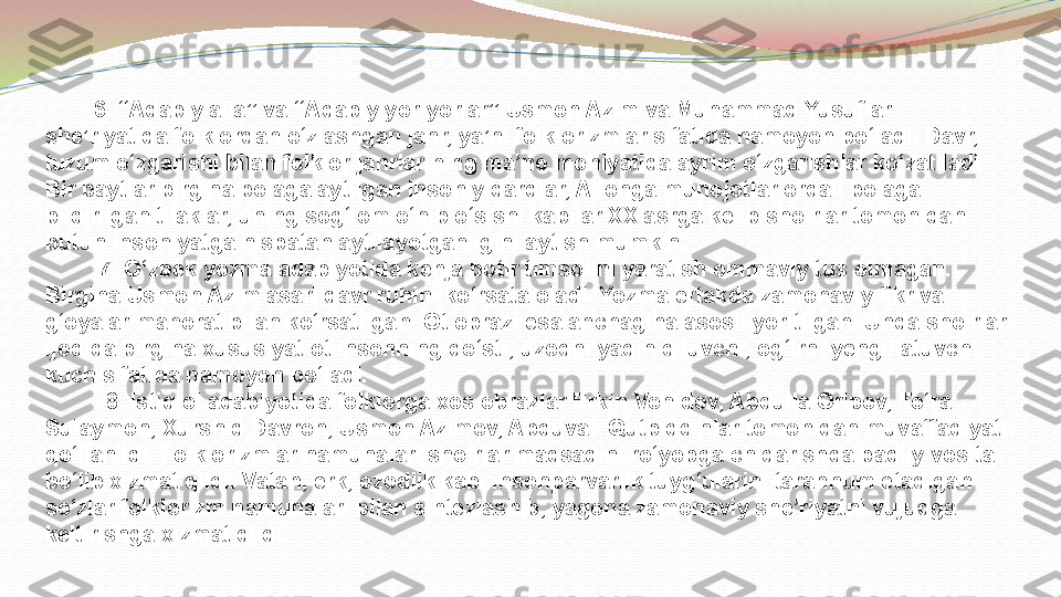          6. “Adabiy alla” va “Adabiy yor-yorlar” Usmon Azim va Muhammad Yusuflar  
she’riyatida folklordan o‘zlashgan janr, ya’ni folklorizmlar sifatida namoyon bo‘ladi. D avr, 
tuzum o‘zgarishi bilan folklor janrlarining ma’no mohiyatida ayrim o‘zgarishlar ko‘zatiladi. 
Bir paytlar birgina bolaga aytilgan insoniy dardlar, Allohga munojotlar orqali bolaga 
bildirilgan tilaklar, uning sog‘lom o‘nib o‘sishi kabilar XX asrga kelib shoirlar tomonidan 
butun insoniyatga nisbatan aytilayotganligini aytish mumkin. 
          7. O ‘zbek yozma adabiyotida kenja botir timsolini yaratish ommaviy tus olmagan. 
Birgina Usmon Azim asari davr ruhini ko‘rsata oladi. Yozma ertakda zamonaviy fikr va 
g‘oyalar mahorat bilan ko‘rsatilgan. Ot obrazi esa anchagina asosli yoritilgan. Unda shoirlar 
ijodida birgina xususiyat ot insonning do‘sti, uzoqni yaqin qiluvchi, og‘irni yengillatuvchi 
kuch sifatida namoyon bo‘ladi. 
           8. Istiqlol adabiyotida folklorga xos obrazlar Erkin Vohidov, Abdulla Oripov, To‘ra 
Sulaymon, Xurshid Davron, Usmon Azimov, Abduvali Qutbiddinlar tomonidan muvaffaqiyatli 
qo‘llanildi. Folklorizmlar namunalari shoirlar maqsadini ro‘yobga chiqarishda badiiy vosita 
bo‘lib xizmat qildi. Vatan, erk, ozodlik kabi insonparvarlik tuyg‘ularini tarannum etadigan 
so‘zlar folklorizm namunalari bilan sintezlashib, yagona zamonaviy she’riyatni vujudga 
keltirishga xizmat qildi.   