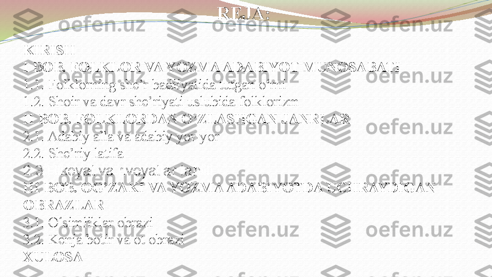 REJA:
KIRISH
I BOB. FOLKLOR VA YOZMA ADABIYOT MUNOSABATI
1.1. Folklorning she’r badiiyatida tutgan o ‘ rni
1.2. Shoir va davr she’riyati uslubida folklorizm
II BOB. FOLKLORDAN O’ZLASHGAN JANRLAR
2.1. Adabiy alla va adabiy yor-yor
2.2. She’riy latifa
2.3.Hikoyat va rivoyatlar tahlili
III BOB. OG’ZAKI VA YOZMA ADABIYOTDA UCHRAYDIGAN 
OBRAZLAR
3.1. O ‘ simliklar obrazi
3.2. Kenja botir va ot obrazi
XULOSA 