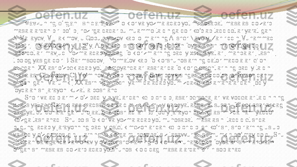 Mavzuning o‘ r ganilish darajasi.   Folklor va yozma adabiyot munosabati masalasi dolzarb 
masalalardan biri bo lib, hozirga qadar bu muammo talqiniga doir ko plab tadqiqotlar yaratilgan. ʻ ʻ
N.Mallayev, M.Hakimov, J.Qobulniyozov kabi olimlarning Alisher Navoiy, Zahiriddin Muhammad 
Bobur, Hofiz Xorazmiy, Lutfiy, Atoiy kabi shoirlarning folklordan foydalanish mahoratiga doir 
tadqiqotlari mavjud. Yozma adabiyotdagi folklorizmlarning badiiy xususiyatlari, manbalari, tasnifi, 
tipologiyasiga doir B.Sarimsoqov, I.Yormatov kabi folklorshunoslarning qator maqolalari e’lon 
qilingan. XX asr o zbek adabiyoti namoyandalari asarlarida folklor elementlarining badiiy talqini 	
ʻ
masalasi G .Jalolov, G .Mo minov, A.Sabirdinov, L.Sharipova singari tadqiqotchilar tomonidan 	
ʻ ʻ ʻ
o rganilgan. Ma’lumki, XX asrning birinchi yarmida adabiyotimizda folklor an’analaridan ijodiy 	
ʻ
foydalanish jarayoni kuzatila boshlandi.   
Shoir va adiblarimiz o z badiiy niyatlaridan kelib chiqib, asar personajlari va voqealar talqinining 	
ʻ
xususiyatlarini ta’minlash maqsadida xalqimizning milliy qadriyatlariga, xususan, folklor asarlaridagi 
badiiyat durdonalariga murojaat qila boshladilar. Bu ijodiy jarayon hozirgi asrimizda ham yaqqol 
ko zga tashlanadi. Shu bois folklor va yozma adabiyot munosabati masalasini tadqiq etishda 	
ʻ
bugungi adabiy jarayonning badiiy-estetik mezonlaridan kelib chiqib ish ko rish, shoirlarning uslubi 	
ʻ
va ijodiy o ziga xosligini ularning folklorga munosabatisiz tasavvur qilish mumkin bo lmay qoldi. Shu 	
ʻ ʻ
jihatdan qaraganda zamonaviy o zbek shoirlarning folklor namunalaridan foydalanish mahoratini 	
ʻ
o rganish masalasi dolzarb adabiyotshunoslik oldidagi masalalardan biri hisoblanadi.	
ʻ 