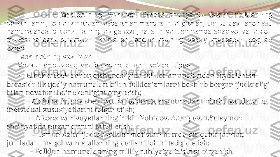                   Tadqiqotning  maqsadi.  O zbek  she’riyatida  folklor  motivlarining ʻ
qo’llanilishini,  folklorizmlardan  foydalanish  mahoratini  o rganish,  ushbu  davr  she’riyati 	
ʻ
namunalarida folklorizmlarning o ziga xos jihatlarini yoritish hamda adabiyot va folklor  	
ʻ
munosabatidagi  dinamikani  ko rsatish  tadqiqotimizning  asosiy  maqsadini  belgilab 
ʻ
beradi.
Tadqiqotning vazifalari:
Mazkur ish quyidagi vazifalarni hal qilishni ko zda tutgan:	
ʻ
 –  Elbek oʻzbek adabiyotshunosligida folklor an’analaridan foydalanish 
borasida ilk ijodiy namunalari bilan folklorizmlarni boshlab bergan ijodkorligi 
bilan novator shoir ekanligini oʻrganish;
     –  Abdulla Oripov she’riyatida folklorga xos obrazlar tizimini va ularning 
individual xususiyatlarini talqin etish;
       –  Afsona va rivoyatlarning Erkin Vohidov, A.Oripov, T.Sulaymon  
she’riyatida tutgan oʻrnini tahlil etish;
        –  Usmon Azim ijodida folklor motivlari hamda bir qator janrlar, 
jumladan, maqol va matallarning qoʻllanilishini tadqiq etish; 
       –  Folklor  namunalarining milliy ruhiyatga ta’sirini o’rganish. 