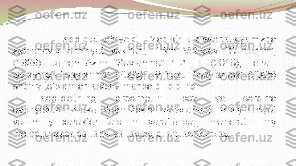                   Tadqiqot  ob’yekti.  Magistrlik  dissertatsiyamizda 
zamonaviy  she’riyat  vakillari,  Erkin  Vohidov  “O zbegim”, ʻ
(1999)  Usmon  Azim  “Saylanma”  1-2  jild  (2018),  To ra   	
ʻ
Sulaymon  “Saylanma”  (2005),    M.Yusuf  “Saylanma”  (2005) 
she’riy to plamlari asosiy manba qilib olindi. 	
ʻ
Tadqiqotning  predmeti ni  boy  va  serqirra 
qadriyatlarimiz  aks  etgan  folklor  motivlarining  milliy  ruhiyat 
va  milliy  xarakter  talqinini  yaratishdagi  mahorati  ilmiy 
metodlar asosida tahlil va tadqiq etish tashkil etadi. 