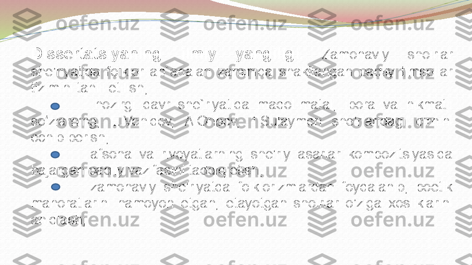 Dissertatsiyaning  ilmiy  yangiligi .   Zamonaviy  shoirlar 
she’riyatida  folklor  an`analari  zaminida  shakllangan  badiiy  timsollar 
tizimini tahlil etilish; 
                hozirgi  davr  she`riyatida  maqol-matal,  ibora  va  hikmatli 
so zlarning,  E.Vohidov,  A.Oripov,  T.Sulaymon  she’rlaridagi  o’rnini ʻ
ochib berish;
                afsona  va  rivoyatlarning  she’riy  asarlar  kompozitsiyasida 
bajargan badiiy vazifasini tadqiq etish;
                zamonaviy  she’riyatda  folklorizmlardan  foydalanib,  poetik 
mahoratlarini  namoyon  etgan,  etayotgan  shoirlar  o’ziga  xosliklarini 
aniqlash; 