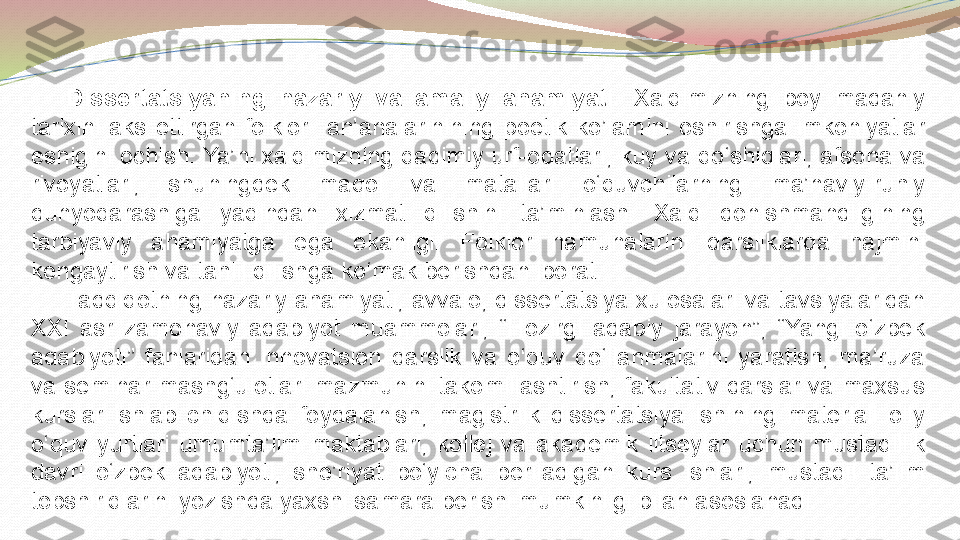 Dissertatsiyaning  nazariy  va  amaliy  ahamiyati.   Xalqimizning  boy  madaniy 
tarixini  aks  ettirgan  folklor    an’analarinining  poetik  ko’lamini  oshirishga  imkoniyatlar 
eshigini ochish. Ya’ni xalqimizning qadimiy urf-odatlari, kuy va qo ‘ shiqlari, afsona va 
rivoyatlari,  shuningdek  maqol  va  matallari  o ‘ quvchilarning  ma’naviy-ruhiy 
dunyoqarashiga  yaqindan  xizmat  qilishini  ta’minlash.  Xalq  donishmandligining 
tarbiyaviy  ahamiyatga  ega  ekanligi.  Folklor  namunalarini  darsliklarda  hajmini 
kengaytirish va tahlil qilishga ko ‘ mak berishdan iborat .
Tadqiqotning nazariy ahamiyati, avvalo, dissertatsiya xulosalari va tavsiyalaridan 
XXI  asr  zamonaviy  adabiyot  muammolari,  “Hozirgi  adabiy  jarayon”,  “Yangi  o‘zbek 
adabiyoti”  fanlaridan  innovatsion  darslik  va  o‘quv  qo‘llanmalarini  yaratish,  ma’ruza 
va  seminar  mashg‘ulotlari  mazmunini  takomillashtirish,  fakultativ  darslar  va  maxsus 
kurslar  ishlab  chiqishda  foydalanish,  magistrlik  dissertatsiya  ishining  materiali  oliy 
o‘quv  yurtlari  umumta’lim  maktablari,  kollej  va  akademik  litseylar  uchun  mustaqillik 
davri  o‘zbek  adabiyoti,  she’riyat  bo‘yicha  beriladigan  kurs  ishlari,  mustaqil  ta’lim 
topshiriqlarini yozishda yaxshi samara berishi mumkinligi bilan asoslanadi. 