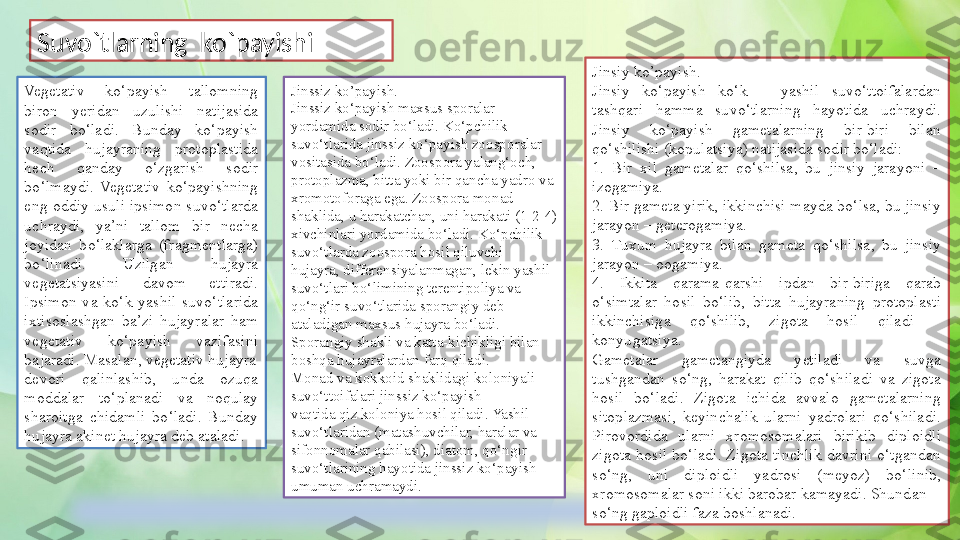 Suvo`tlarning  ko`payishi 
Vegetativ  ko‘payish  tallomning 
biron  yeridan  uzulishi  natijasida 
sodir  bo‘ladi.  Bunday  ko‘payish 
vaqtida  hujayraning  protoplastida 
hech  qanday  o‘zgarish  sodir 
bo‘lmaydi.  Vegetativ  ko‘payishning 
eng  oddiy  usuli  ipsimon  suvo‘tlarda 
uchraydi,  ya’ni  tallom  bir  necha 
joyidan  bo‘laklarga  (fragmentlarga) 
bo‘linadi.  Uzilgan  hujayra 
vegetatsiyasini  davom  ettiradi. 
Ipsimon  va  ko‘k  yashil  suvo‘tlarida 
ixtisoslashgan  ba’zi  hujayralar  ham 
vegetativ  ko‘payish  vazifasini 
bajaradi. Masalan, vegetativ hujayra
devori  qalinlashib,  unda  ozuqa 
moddalar  to‘planadi  va  noqulay 
sharoitga  chidamli  bo‘ladi.  Bunday 
hujayra akinet hujayra deb ataladi. Jinsiy ko’payish.
Jinsiy  ko‘payish  ko‘k  –  yashil  suvo‘ttoifalardan 
tashqari  hamma  suvo‘tlarning  hayotida  uchraydi. 
Jinsiy  ko‘payish  gametalarning  bir-biri  bilan 
qo‘shilishi (kopulatsiya) natijasida sodir bo‘ladi:
1.  Bir  xil  gametalar  qo‘shilsa,  bu  jinsiy  jarayoni  – 
izogamiya.
2. Bir gameta yirik, ikkinchisi mayda bo‘lsa, bu jinsiy 
jarayon – geterogamiya.
3.  Tuxum  hujayra  bilan  gameta  qo‘shilsa,  bu  jinsiy 
jarayon – oogamiya.
4.  Ikkita  qarama-qarshi  ipdan  bir-biriga  qarab 
o‘simtalar  hosil  bo‘lib,  bitta  hujayraning  protoplasti 
ikkinchisiga  qo‘shilib,  zigota  hosil  qiladi  – 
konyugatsiya.
Gametalar  gametangiyda  yetiladi  va  suvga 
tushgandan  so‘ng,  harakat  qilib  qo‘shiladi  va  zigota 
hosil  bo‘ladi.  Zigota  ichida  avvalo  gametalarning 
sitoplazmasi,  keyinchalik  ularni  yadrolari  qo‘shiladi. 
Pirovordida  ularni  xromosomalari  birikib  diploidli 
zigota  hosil  bo‘ladi.  Zigota  tinchlik  davrini  o‘tgandan 
so‘ng,  uni  diploidli  yadrosi  (meyoz)  bo‘linib, 
xromosomalar soni ikki barobar kamayadi. Shundan
so‘ng gaploidli faza boshlanadi.Jinssiz ko’payish.
Jinssiz ko‘payish maxsus sporalar 
yordamida sodir bo‘ladi. Ko‘pchilik
suvo‘tlarida jinssiz ko‘payish zoosporalar 
vositasida bo‘ladi. Zoospora yalang‘och, 
protoplazma, bitta yoki bir qancha yadro va
xromotoforaga ega. Zoospora monad 
shaklida, u harakatchan, uni harakati (1-2-4)
xivchinlari yordamida bo‘ladi. Ko‘pchilik 
suvo‘tlarda zoospora hosil qiluvchi
hujayra, differensiyalanmagan, lekin yashil 
suvo‘tlari bo‘limining terentipoliya va
qo‘ng‘ir suvo‘tlarida sporangiy deb 
ataladigan maxsus hujayra bo‘ladi. 
Sporangiy shakli va katta-kichikligi bilan 
boshqa hujayralardan farq qiladi.
Monad va kokkoid shaklidagi koloniyali 
suvo‘ttoifalari jinssiz ko‘payish
vaqtida qiz koloniya hosil qiladi. Yashil 
suvo‘tlaridan (matashuvchilar, haralar va
sifonnomalar qabilasi), diatom, qo‘ngir 
suvo‘tlarining hayotida jinssiz ko‘payish
umuman uchramaydi. 