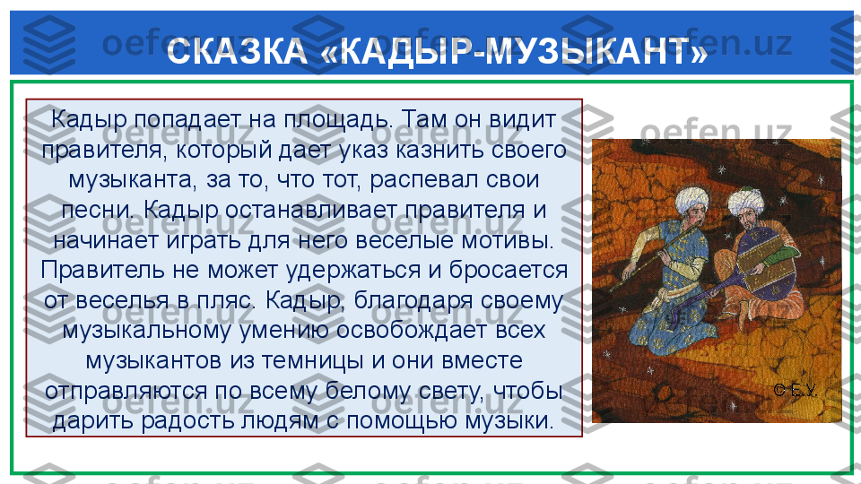  СКАЗКА «КАДЫР-МУЗЫКАНТ»
   Кадыр попадает на площадь. Там он видит 
правителя, который дает указ казнить своего 
музыканта, за то, что тот, распевал свои 
песни. Кадыр останавливает правителя и 
начинает играть для него веселые мотивы. 
Правитель не может удержаться и бросается 
от веселья в пляс. Кадыр, благодаря своему 
музыкальному умению освобождает всех 
музыкантов из темницы и они вместе 
отправляются по всему белому свету, чтобы 
дарить радость людям с помощью музыки. 