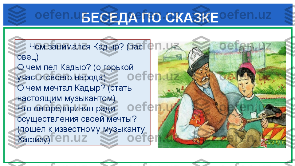  
БЕСЕДА ПО СКАЗКЕ
  
      Чем занимался Кадыр? (пас 
овец)
О чем пел Кадыр? (о горькой 
участи своего народа)
О чем мечтал Кадыр? (стать 
настоящим музыкантом)
Что он предпринял ради 
осуществления своей мечты? 
(пошел к известному музыканту 
Хафизу). 