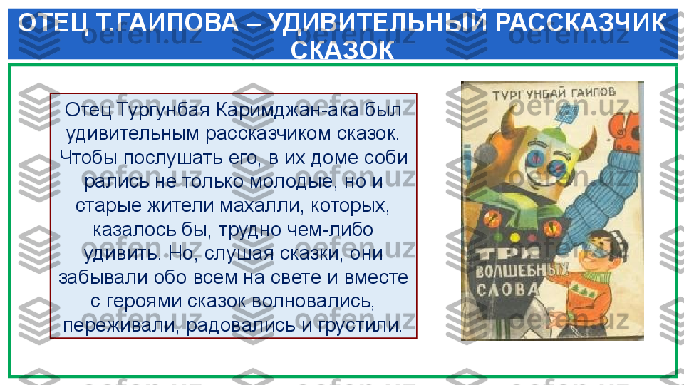  ОТЕЦ Т.ГАИПОВА – УДИВИТЕЛЬНЫЙ РАССКАЗЧИК 
СКАЗОК
Отец Тургунбая Каримджан-ака был 
удивительным рас сказчиком сказок. 
Чтобы послушать его, в их доме соби	
 
рались не только молодые, но и 
старые жители махалли, которых, 
казалось бы, трудно чем-либо 
удивить. Но, слу	
 шая сказки, они 
забывали обо всем на свете и вместе 
с героями сказок волновались, 
переживали, радовались и грустили. 