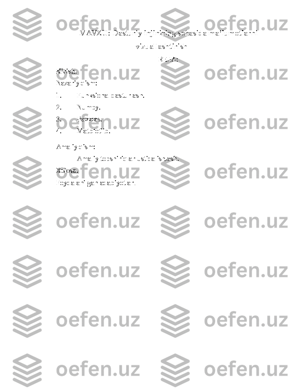 MAVZU: Dasturiy injiniring sohasida ma’lumotlarni
vizuallashtirish
REJA:
Kirish.
Nazariy qism:
1. Funksional dasturlash.
2. Numpy.
3. Pamdas.
4. Matplotlib.
Amaliy qism:
    Amaliy topshiriqlar ustida ishlash.
Xulosa.
Foydalanilgan adabiyotlar . 