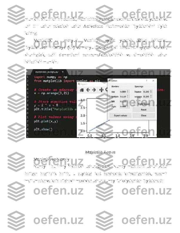 mumkin. Shu bilan bir qatorda, matplotlibni manbadan avtomatik ravishda yaratish va
uni   OT   uchun   paketlash   uchun   ActiveState   Platformasidan   foydalanishni   o'ylab
ko'ring.
Matplotlib   UI   menyusi.   Matplotlib   syujet   yaratish   uchun   ishlatilsa,
foydalanuvchi   interfeysi   (UI)   va   menyu   tuzilishi   hosil   bo'ladi.   UI   syujetni   sozlash,
shuningdek,   turli   elementlarni   panorama/kattalashtirish   va   almashtirish   uchun
ishlatilishi mumkin.
Matplotlib 1-rasm
Matplotlib va  NumPy
Numpy   -   bu   ilmiy   hisoblash   uchun   to'plam.   Numpy   matplotlib   uchun   zarur
bo lgan   bog liqlik   bo lib,   u   quyidagi   kod   parchasida   ko rsatilganidek,   raqamliʻ ʻ ʻ ʻ
ma lumotlar va ko p o lchovli massivlar uchun numpy funksiyalaridan foydalanadi:
ʼ ʻ ʻ 