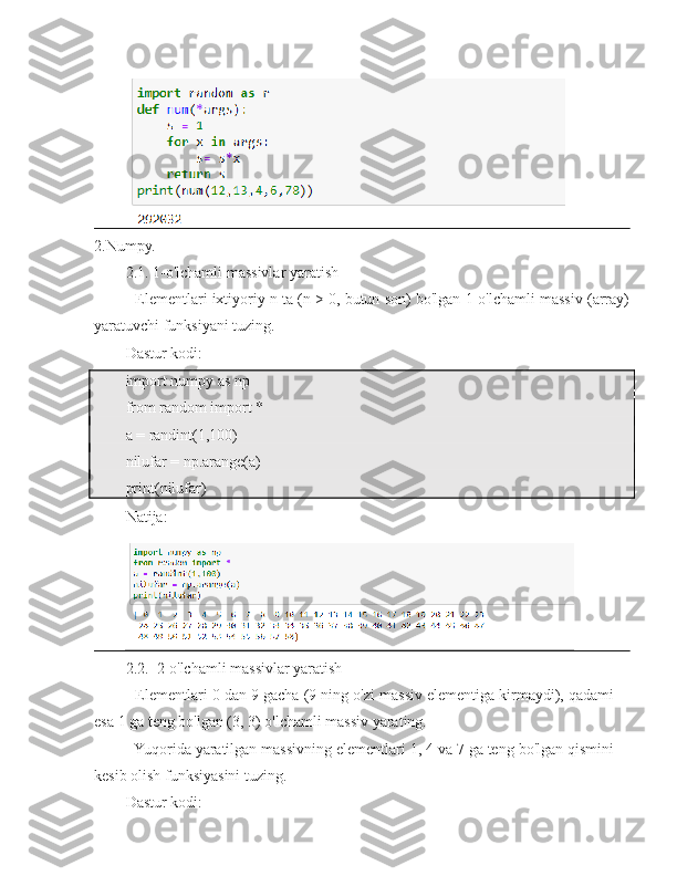 2.Numpy.
2.1. 1-o'lchamli massivlar yaratish
- Elementlari ixtiyoriy n ta (n > 0, butun son) bo'lgan 1-o'lchamli massiv (array)
yaratuvchi funksiyani tuzing.
Dastur kodi:
import numpy as np
from random import *
a = randint(1,100)
nilufar = np.arange(a)
print(nilufar)
Natija:
2.2.  2-o'lchamli massivlar yaratish
- Elementlari 0 dan 9 gacha (9 ning o'zi massiv elementiga kirmaydi), qadami
esa 1 ga teng bo'lgan (3, 3) o'lchamli massiv yarating.
- Yuqorida yaratilgan massivning elementlari 1, 4 va 7 ga teng bo'lgan qismini
kesib olish funksiyasini tuzing.
Dastur kodi: 