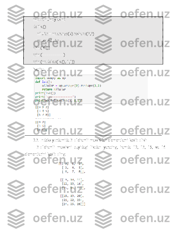 import numpy as np
def lst():
    nilufar = np.arange(9).reshape(3,3)
    return nilufar
print(lst())
print('---------------')
print(np.delete(lst(), 1,1))
Natija:
2.3. Indeks yordamida 3-o'lchamli massivdan elementlarni kesib olish
-   3-o'lchamli   massivni   quyidagi   listdan   yarating,   hamda   12,   13,   15,   va   16
elementlarini kesib oling. 