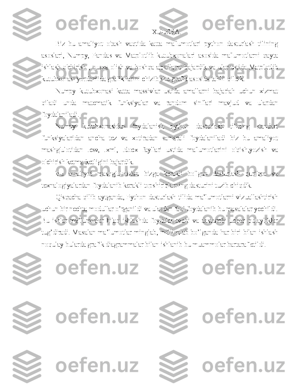 XULOSA.
Biz   bu   amaliyot   o'tash   vaqtida   katta   ma'lumotlari   python   dasturlash   tilining
asoslari,   Numpy,   Pandas   va   Matplotlib   kutubxonalari   asosida   ma'lumotlarni   qayta
ishlash o'chirish , nusxa olish va boshqa amallarni bajardik va ular ustida Matplotlib
kutubxonasi yordamida grafik larini chizib shu grafik asosida tahlil qildik. 
Numpy   kutubxonasi   katta   massivlar   ustida   amallarni   bajariah   uchun   xizmat
qiladi   unda   matematik   funksiyalar   va   random   sinflari   mavjud   va   ulardan
foydalaniladi. 
Numpy   kutubxonasidan   foydalanish   python   dasturlash   tilining   standart
funksiyalaridan   ancha   tez   va   xotiradan   samarali   foydalaniladi   biz   bu   amaliyot
mashg'ulotidan   .csv,   .xml,   .docx   fayllari   ustida   ma'lumotlarini   o'qish,yozish   va
o'chirish ketma-ketligini bajardik. 
Bu   amaliyot   mashg'ulotidan   bizga   kerakli   bo'lgan   dasturlash   qurilma   va
texnalogiyalardan foydalanib kerakli topshiriqlarning dasturini tuzib chiqdik.
Qisqacha qilib aytganda, Python dasturlash tilida ma’lumotlarni vizuallashtirish
uchun bir nechta modullar o’rganildi va ulardan faol foydalanib bu masalalar yechildi.
Bu   ishlar   ma’lumotlar   bilan   ishlashda   foydalanuvchi   va   dasturchi   uchun   qulayliklar
tug’diradi. Masalan ma’lumotlar minglab, millionlab bo’lganda har biri bilan ishlash
noqulay bularda grafik diagrammalar bilan ishlanib bu muammolar bartaraf etildi. 