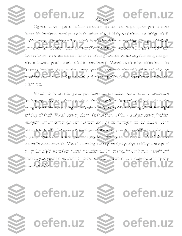 Kirish.
Og'zaki   til   va   og'zaki   toifalar   bo'shliqni   qurish,   uni   talqin   qilish   yoki   u   bilan
biron   bir   harakatni   amalga   oshirish   uchun   o'ta   ibtidoiy   vositalarni   o'z   ichiga   oladi.
Ushbu   maqsad   tasvirlar   tili   va   idrok   harakatlar   tizimi   tomonidan   amalga   oshiriladi,
uning yordamida odam atrofdagi voqelikning obrazini yaratadi va unga yo'naltiriladi.
Ushbu tizim idrok deb ataladi. Idrok ob'ektning tuzilishi va xususiyatlarining birligini
aks   ettiruvchi   yaxlit   tasvir   sifatida   tavsiflanadi.   Vizual   idrok   etish   ob'ektlari   -   bu
kosmos, harakat, shakl, to'qima, rang, yorqinlik va boshqalar toifalarida bo'linishi va
tasvirlanishi mumkin bo'lgan atrofdagi dunyoning ob'ektlari, jarayonlari va hodisalari.
odam bor.
Vizual   idrok   asosida   yaratilgan   tasvirlar   so'zlardan   ko'ra   ko'proq   assotsiativ
kuchga   ega.   Ehtimol,   shuning   uchun   ular   xotirada   mukammal   saqlanadi.   Bir   necha
ming rasmni bir marta ko'rgandan keyin ham kuzatuvchilar ularning 90 foizini to'g'ri
aniqlay olishadi.  Vizual  tasvir   juda moslashuvchan.  Ushbu  xususiyat   tasvir  jihatidan
vaziyatni   umumlashtirilgan   baholashdan   tez   o'tishda   namoyon   bo'ladi   batafsil   tahlil
uning elementlari. Tasvirda aks ettirilgan ob'ektlarning har xil harakatlanishi, ularning
siljishi,   aylanishi,   shuningdek   ko'payishi,   kamayishi,   istiqbolli   buzilishi   va
normallashishi mumkin. Vizual tizimning bunday manipulyatsiya qobiliyati vaziyatni
to'g'ridan-to'g'ri   va   teskari   nuqtai   nazardan   taqdim   etishga   imkon   beradi.  Tasvirlarni
manipulyatsiya qilish va ularni to'ldirish samarali his qilish va vizual fikrlashning eng
muhim vositasidir. 