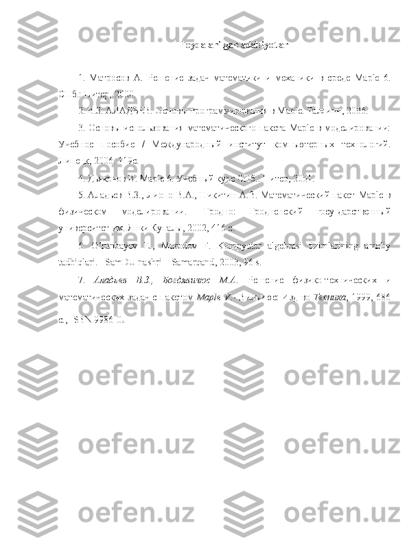 Foydalanilgan   adabiyotlar
1.   Матросов   А.   Решение   задач   математики   и   механики   в   среде   Maple   6.
СПб.: Питер, 2000.
2. В.З. АЛАДЬЕВ. Основы программирования в  Maple . Таллинн, 2006.
3. Основы использования математического пакета   Maple   в моделировании:
Учебное   пособие   /   Международный   институт   компьютерных   технологий.
Липецк, 2006. 119с.
4. Дьяконов В.  Maple  6. Учебный курс СПб.: Питер, 2001.
5. Аладьев В.З., Лиопо В.А., Никитин А.В. Математический пакет   Maple   в
физическом   моделировании.-   Гродно:   Гродненский   госу-дарственный
университет им. Янки Купалы, 2002, 416 с.
6.   O ’ runbayev   E .,   Murodov   F .   Kompyuter   algebrasi   tizimlarining   amaliy
tadbiqlari . – SamDU   nashri  –  Samarqand , 2003, 96  s .
7.   Аладьев   В.З.,   Богдявичюс   М.А .   Решение   физико-технических   и
математических задач  с пакетом   Maple   V .-  Вильнюс: Изд-во   Техника , 1999, 686
c .,  ISBN  9986-0 . 