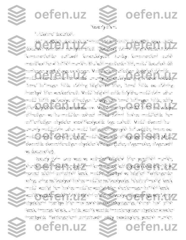 Nazariy qism.
1.Fuksional dasturlash.
Real   murakkab   dasturlash   ta’minoti   o’zida   monolit   dasturlarni   emas.   Balki
dasturlash   tizimlarini   namoyon   qiladi.   Dasturlash   tizimi-   bu   gi’shtlardan—tizim
komponentlaridan   quriluvchi   konstruksiyadir.   Bunday   komponentlarni   qurish
metodikasi har xi bo’lishi mumkin.   Shu kabi metodlardan biri , modul dasturlash deb
nomlangan   yondashuvga   asoslangan.   Modullardan   quriladigan   dasturlash   tizimida—
modul   sistemada—har   bir   modul   umumiy   konstruksiyaning   g’ishtchasi   sifatida,
formal   bo’lmagan   holda   o’zining   belgilanishi   bilan,   formal   holda   esa   o’zining
interfeysi   bilan   xarakterlanadi.   Modul   belgisini   qoida   bo’yicha,   modul   tizim   uchun
modul   bo’lib   realizatsiya   qilinadigan   funksiyalarni   formal   bo’lmagan   holda,   tabiiy
tillarida   yoziladi   псевдоестественном.   Modul   interfeysi   modul   bo’lib   realizatsiya
qilinadigan   va   bu   moduldan   tashqari   modul   tizimni   boshqa   modullarida   ham
qo’llaniladigan   obyektlar   spetsifikatsiyasida   izga   tushadi.   Modul   eksporti   bu—
umumiy   modul   tizim   uchun   modul   berilganlari   namoyish   bo’luvchidir,   import   esa-
modulni   modul   tizimlarni   boshqa   modullaridan   talab   qilinayotgan   narsasidir.   Modul
eksportida   eksportirlanadigan   obyektlar   kiritiladi.   (turlar,   o’zgarmaslar,   o’zgaruvchi
va dasturostilar).
Dasturiy   tizim   uzoq   vaqt   va   xodimlar   kollektivi   bilan   yaratilishi   mumkin,
shuning uchun modul shunday tizimni komponentasi kabi qayta ishlashni erkinligi va
nazorati   talabini   qoniqtirishi   kerak.   modulni   interfeysi   va   belgilari   fiksirlangandan
so’ng, uning  realizatsiyasi  boshqa  modullar  realizatsiyasiga  halaqit   qilmasligi  kerak.
modul   xatoligi   ham   boshqa   modullar   xatoligi   bilan   shartlanmagan   bo’lishi   kerak—
xatolik   vaqtida,   modul   o’zini   belgisini   to’g’ri   realizatsiya   qilayotganiga   va   o’zining
obyektlarini   interfeys   bilan   mos   ravishda   eksportlayotganiga   ishonch   hosil   qilish
kerak, importga kelsak,  u holda xatolik vaqtida importlanayotgan  obyektlar  xossalar
interfeysida   fiksirlanganlarni   qoniqtiruvchi   oddiy   psevdoaylana   yaratish   mumkin. 