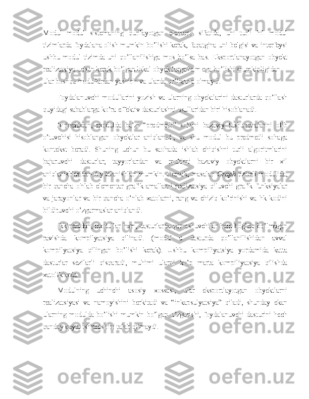 Modul   modul   sistemaning   qurilayotgan   elementi   sifatida,   uni   turli   hil   modul
tizimlarda foydalana olish mumkin bo’lishi kerak, faqatgina uni belgisi  va interfeysi
ushbu   modul   tizimda   uni   qo’llanilishiga   mos   bo’lsa   bas.   Eksportlanayotgan   obyekt
realizatsiya uchun kerak bo’lgan lokal obyektlarga ham ega bo’lishi mumkinligidan—
ular boshqa modullardan yashirin va ularda qo’llanila olmaydi.
Foydalanuvchi   modullarini   yozish   va   ularning   obyektlarini   dasturlarda   qo’llash
quyidagi sabablarga ko’ra effektiv dasturlashni usullaridan biri hisoblanadi.
Birinchidan,   modulda   ba’zi   “predmetli”   sohani   bazaviy   tushunchalarini   olib
o’tuvchisi   hisoblangan   obyektlar   aniqlanadi,   va   shu   modul   bu   predmetli   sohaga
kontekst   beradi.   Shuning   uchun   bu   saohada   ishlab   chiqishni   turli   algoritmlarini
bajaruvchi   dasturlar,   tayyorlardan   va   muhimi   bazaviy   obyektlarni   bir   xil
aniqlanishlaridan foydalanishlari  mumkin. Demak, masalan   Graph   tizimli  modulida,
bir   qancha   o'nlab   elementar   grafik   amallarni   realizatsiya   qiluvchi   grafik   funksiyalar
va   jarayonlar   va   bir   qancha   o’nlab   xatolarni,   rang   va   chiziq   ko’rinishi   va   hk   kodini
bildiruvchi o’zgarmaslar aniqlandi.
Ikkinchidan, modullar ham, dasturlarda qatnashuvchilar ham bog’liq bo’lmagan
ravishda   kompilyatsiya   qilinadi.   (modul   u   dasturda   qo’llanilishidan   avval
kompilyatsiya   qilingan   bo’lishi   kerak).   Ushbu   kompiliyatsiya   yordamida   katta
dasturlar   sezilarli   qisqaradi,   muhimi   ularni   ko’p   marta   kompiliyatsiya   qilishda
xatoliklarda.
Modulning   uchinchi   asosiy   xossasi,   ular   eksportlayotgan   obyektlarni
realizatsiyasi   va   namoyishini   berkitadi   va   “inkapsulyatsiya”   qiladi,   shunday   ekan
ularning   modulda   bo’lishi   mumkin   bo’lgan   o’zgarishi,   foydalanuvchi   dasturini   hech
qanday qayta ishlanishini talab qilmaydi. 