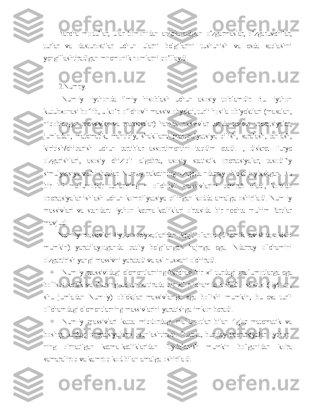 Barcha   modullar,   ular   tomonidan   aniqlanadigan   o’zgarmaslar,   o’zgaruvchilar,
turlar   va   dasturostilar   uchun   ularni   belgilarini   tushunish   va   esda   saqlashni
yengillashtiradigan mnemonik nomlarni qo’llaydi.
2.Numpy.
   NumPy   Pythonda   ilmiy   hisoblash   uchun   asosiy   to'plamdir.   Bu   Python
kutubxonasi bo lib, u ko p o lchovli massiv obyekti, turli hosila ob yektlari (masalan,ʻ ʻ ʻ ʼ
niqoblangan   massivlar   va   matritsalar)   hamda   massivlar   ustida   tezkor   operatsiyalar,
jumladan,   matematik,   mantiqiy,   shakllarni   manipulyatsiya   qilish,   saralash,   tanlash,
kiritish/chiqarish   uchun   tartiblar   assortimentini   taqdim   etadi.   ,   diskret   Furye
o'zgarishlari,   asosiy   chiziqli   algebra,   asosiy   statistik   operatsiyalar,   tasodifiy
simulyatsiya va boshqalar. NumPy paketining o'zagida ndarray ob'ekti joylashgan. Bu
bir   hil   ma'lumotlar   turlarining   n   o'lchovli   massivlarini   qamrab   oladi,   ko'plab
operatsiyalar  ishlash  uchun  kompilyatsiya  qilingan  kodda  amalga oshiriladi.  NumPy
massivlari   va   standart   Python   ketma-ketliklari   o'rtasida   bir   nechta   muhim   farqlar
mavjud:
NumPy massivlari Python ro'yxatlaridan farqli o'laroq (dinamik ravishda o'sishi
mumkin)   yaratilayotganda   qat'iy   belgilangan   hajmga   ega.   Ndarray   o'lchamini
o'zgartirish yangi massivni yaratadi va asl nusxani o'chiradi.
 NumPy massividagi  elementlarning barchasi  bir  xil  turdagi  ma'lumotlarga ega
bo'lishi   kerak   va   shuning   uchun   xotirada   bir   xil   o'lchamda   bo'ladi.   Istisno:   (Python,
shu   jumladan   NumPy)   ob'ektlar   massivlariga   ega   bo'lishi   mumkin,   bu   esa   turli
o'lchamdagi elementlarning massivlarini yaratishga imkon beradi.
 NumPy   massivlari   katta   miqdordagi   ma'lumotlar   bilan   ilg'or   matematik   va
boshqa   turdagi   operatsiyalarni   osonlashtiradi.   Odatda,   bunday   operatsiyalar   Python-
ning   o'rnatilgan   ketma-ketliklaridan   foydalanish   mumkin   bo'lganidan   ko'ra
samaraliroq va kamroq kod bilan amalga oshiriladi. 