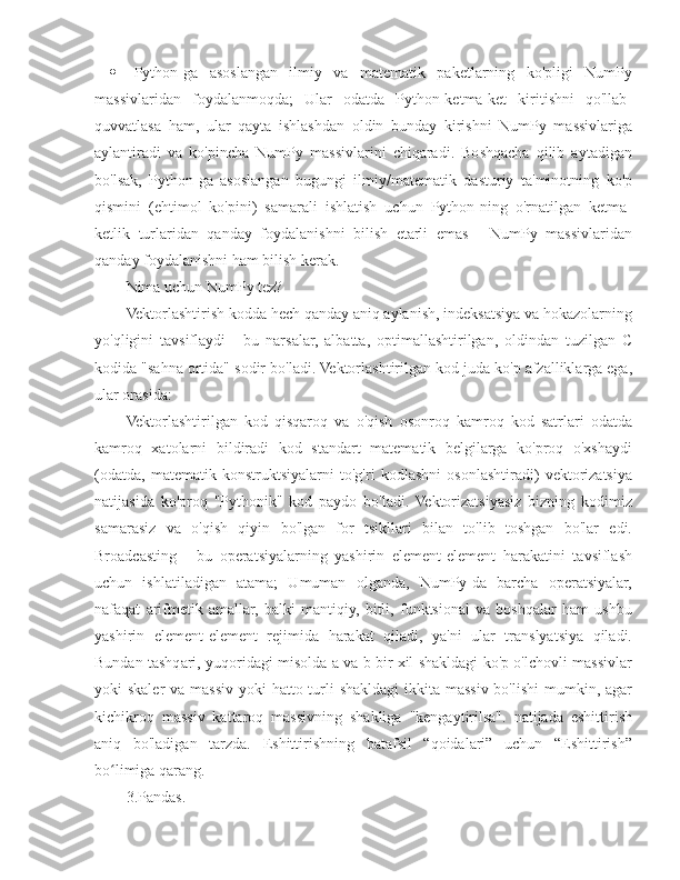  Python-ga   asoslangan   ilmiy   va   matematik   paketlarning   ko'pligi   NumPy
massivlaridan   foydalanmoqda;   Ular   odatda   Python-ketma-ket   kiritishni   qo'llab-
quvvatlasa   ham,   ular   qayta   ishlashdan   oldin   bunday   kirishni   NumPy   massivlariga
aylantiradi   va   ko'pincha   NumPy   massivlarini   chiqaradi.   Boshqacha   qilib   aytadigan
bo'lsak,   Python-ga   asoslangan   bugungi   ilmiy/matematik   dasturiy   ta'minotning   ko'p
qismini   (ehtimol   ko'pini)   samarali   ishlatish   uchun   Python-ning   o'rnatilgan   ketma-
ketlik   turlaridan   qanday   foydalanishni   bilish   etarli   emas   -   NumPy   massivlaridan
qanday foydalanishni ham bilish kerak.
Nima uchun NumPy tez?
Vektorlashtirish kodda hech qanday aniq aylanish, indeksatsiya va hokazolarning
yo'qligini   tavsiflaydi   -   bu   narsalar,   albatta,   optimallashtirilgan,   oldindan   tuzilgan   C
kodida "sahna ortida" sodir bo'ladi. Vektorlashtirilgan kod juda ko'p afzalliklarga ega,
ular orasida:
Vektorlashtirilgan   kod   qisqaroq   va   o'qish   osonroq   kamroq   kod   satrlari   odatda
kamroq   xatolarni   bildiradi   kod   standart   matematik   belgilarga   ko'proq   o'xshaydi
(odatda,   matematik   konstruktsiyalarni   to'g'ri   kodlashni   osonlashtiradi)   vektorizatsiya
natijasida   ko'proq   "Pythonik"   kod   paydo   bo'ladi.   Vektorizatsiyasiz   bizning   kodimiz
samarasiz   va   o'qish   qiyin   bo'lgan   for   tsikllari   bilan   to'lib   toshgan   bo'lar   edi.
Broadcasting   -   bu   operatsiyalarning   yashirin   element-element   harakatini   tavsiflash
uchun   ishlatiladigan   atama;   Umuman   olganda,   NumPy-da   barcha   operatsiyalar,
nafaqat   arifmetik   amallar,   balki   mantiqiy,   bitli,   funktsional   va   boshqalar   ham   ushbu
yashirin   element-element   rejimida   harakat   qiladi,   ya'ni   ular   translyatsiya   qiladi.
Bundan tashqari, yuqoridagi misolda a va b bir xil shakldagi ko'p o'lchovli massivlar
yoki skaler  va massiv yoki  hatto turli  shakldagi  ikkita massiv bo'lishi  mumkin, agar
kichikroq   massiv   kattaroq   massivning   shakliga   "kengaytirilsa".   natijada   eshittirish
aniq   bo'ladigan   tarzda.   Eshittirishning   batafsil   “qoidalari”   uchun   “Eshittirish”
bo limiga qarang.ʻ
3.Pandas. 