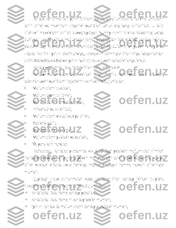 Pandas ochiq manba Python to'plami bo'lib, u ma'lumotlar fanlari/ma'lumotlarni
tahlil   qilish   va   mashinani   o'rganish   vazifalari   uchun   eng   keng   qo'llaniladi.   U   ko'p
o'lchovli   massivlarni   qo'llab-quvvatlaydigan   Numpy   nomli   boshqa   paketning   ustiga
qurilgan.   Eng   mashhur   ma'lumotlar   janjal   paketlaridan   biri   sifatida   Pandas   Python
ekotizimidagi   boshqa   ko'plab   ma'lumotlar   fanlari   modullari   bilan   yaxshi   ishlaydi   va
odatda   har   bir   Python   distributiviga,   operatsion   tizimingiz   bilan   birga   kelganlaridan
tortib ActiveState's ActivePython kabi tijorat sotuvchi tarqatishlariga kiradi.
Pandas yordamida DataFrames bilan nima qila olasiz?
Pandas   ma'lumotlar   bilan   ishlash   bilan   bog'liq   ko'p   vaqt   talab   qiluvchi,
takrorlanuvchi vazifalarni bajarishni osonlashtiradi, jumladan:
 Ma'lumotlarni tozalash;
 Ma'lumotlarni to'ldirish;
 Ma'lumotlarni normallashtirish;
 Birlashadi va qo'shiladi;
 Ma'lumotlarni vizualizatsiya qilish;
 Statistik tahlil;
 Ma'lumotlarni tekshirish;
 Ma'lumotlarni yuklash va saqlash;
 Va yana ko'p narsalar.
Darhaqiqat,   Pandalar   yordamida   siz   dunyodagi   yetakchi   ma lumotlar   olimlariʼ
Pandalarni  mavjud bo lgan eng yaxshi  ma lumotlarni  tahlil  qilish va manipulyatsiya	
ʻ ʼ
qilish   vositasi   sifatida   ovoz   berishga   majbur   qiladigan   hamma   narsani   qilishingiz
mumkin.
Quyidagi   o'quv   qo'llanmalari   sizga   Pandalar   bilan   qanday   ishlash   bo'yicha
bosqichma-bosqich ko'rsatmalar beradi, jumladan:
 Pandalarda DataFrame qanday yaratiladi;
 Pandalarda DataFrame-ni qanday kesish mumkin;
 Python Pandas-da ma'lumotlarni qanday guruhlash mumkin; 