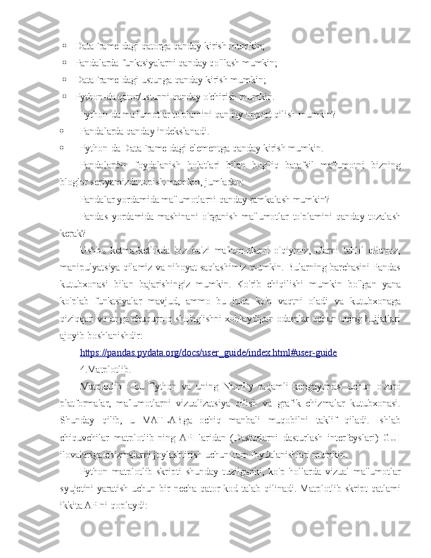  DataFrame-dagi qatorga qanday kirish mumkin;
 Pandalarda funktsiyalarni qanday qo'llash mumkin;
 DataFrame-dagi ustunga qanday kirish mumkin;
 Python-da qator/ustunni qanday o'chirish mumkin.
Python-da ma'lumotlar to'plamini qanday import qilish mumkin?
 Pandalarda qanday indekslanadi.
 Python-da DataFrame-dagi elementga qanday kirish mumkin.
Pandalardan   foydalanish   holatlari   bilan   bog'liq   batafsil   ma'lumotni   bizning
bloglar seriyamizda topish mumkin, jumladan:
Pandalar yordamida ma'lumotlarni qanday ramkalash mumkin?
Pandas   yordamida   mashinani   o'rganish   ma'lumotlar   to'plamini   qanday   tozalash
kerak?
Ushbu   ketma-ketlikda   biz   ba'zi   ma'lumotlarni   o'qiymiz,   ularni   tahlil   qilamiz,
manipulyatsiya qilamiz va nihoyat saqlashimiz mumkin. Bularning barchasini Pandas
kutubxonasi   bilan   bajarishingiz   mumkin.   Ko'rib   chiqilishi   mumkin   bo'lgan   yana
ko'plab   funktsiyalar   mavjud,   ammo   bu   juda   ko'p   vaqtni   oladi   va   kutubxonaga
qiziqqan va unga chuqurroq sho'ng'ishni xohlaydigan odamlar uchun uning hujjatlari
ajoyib boshlanishdir:
https://pandas.pydata.org/docs/user_guide/index.html#user-guide
4.Matplotlib.
Matplotlib   -   bu   Python   va   uning   NumPy   raqamli   kengaytmasi   uchun   o'zaro
platformalar,   ma'lumotlarni   vizualizatsiya   qilish   va   grafik   chizmalar   kutubxonasi.
Shunday   qilib,   u   MATLABga   ochiq   manbali   muqobilni   taklif   qiladi.   Ishlab
chiquvchilar   matplotlib-ning   API-laridan   (Dasturlarni   dasturlash   interfeyslari)   GUI
ilovalariga chizmalarni joylashtirish uchun ham foydalanishlari mumkin.
Python   matplotlib   skripti   shunday   tuzilganki,   ko'p   hollarda   vizual   ma'lumotlar
syujetini  yaratish uchun bir  necha qator  kod talab qilinadi. Matplotlib skript  qatlami
ikkita APIni qoplaydi: 