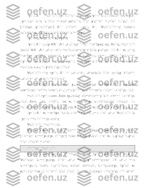 Pyplot API - matplotlib.pyplot bilan to'ldirilgan Python kod ob'ektlari ierarxiyasi.
Pyplotdan   ko'ra   ko'proq   moslashuvchanlik   bilan   yig'ilishi   mumkin   bo'lgan   OO
(ob'ektga   yo'naltirilgan)   API   to'plami.   Ushbu   API   Matplotlibning   backend
qatlamlariga to'g'ridan-to'g'ri kirishni ta'minlaydi.
Pythonda Matplotlib va  Pyplot.
Pyplot API qulay MATLAB uslubidagi holatli interfeysga ega. Aslida, matplotlib
dastlab MATLAB uchun ochiq manba alternativi sifatida yozilgan. OO API va uning
interfeysi   pyplotga   qaraganda   sozlanishi   va   kuchliroq,   ammo   ulardan   foydalanish
qiyinroq   hisoblanadi.   Natijada,   pyplot   interfeysi   ko'proq   qo'llaniladi   va   ushbu
maqolada sukut bo'yicha tilga olinadi.
Matplotlib-ning   pyplot   API-ni   tushunish,   uchastkalar   bilan   qanday   ishlashni
tushunish uchun kalit hisoblanadi:
matplotlib.pyplot.figure:   Rasm   yuqori   darajadagi   konteynerdir.   U   syujetda
tasvirlangan hamma narsani, shu jumladan bir yoki bir nechta o'qlarni o'z ichiga oladi.
matplotlib.pyplot.axes:  Axes   syujetdagi   elementlarning   ko'p   qismini   o'z   ichiga
oladi:   Axis,   Tick,   Line2D,   Text   va   boshqalar   va   koordinatalarni   o'rnatadi.   Bu
ma'lumotlar chizilgan maydon. O'qlarga X o'qi, Y o'qi va ehtimol Z o'qi ham kiradi.
Pyplot API va interfeysi haqida qo'shimcha ma'lumot olish uchun Matplotlib-da
Pyplot nima bo'limiga qarang
Matplotlib o'rnatilmoqda .
Matplotlib   va   uning   bog'liqliklarini   Python   Package   Index   (PyPI)   dan   ikkilik
(oldindan   kompilyatsiya   qilingan)   paket   sifatida   yuklab   olish   va   quyidagi   buyruq
bilan o'rnatish mumkin:
pip install matplotlib
Matplotlib   kompilyatsiya   qilinmagan   manba   fayllari   sifatida   ham   mavjud.
Manbadan   kompilyatsiya   qilish   uchun   mahalliy   tizimingizdan   OS   uchun   mos
kompilyator,   barcha   bog'liqliklar,   sozlash   skriptlari,   konfiguratsiya   fayllari   va
yamoqlar   mavjud   bo'lishini   talab   qiladi.   Bu   juda   murakkab   o'rnatishga   olib   kelishi 
