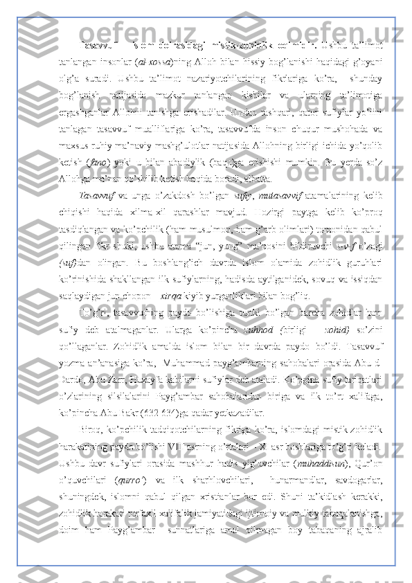 Tasavvuf   –   islom   doirasidagi   mistik-zo h idlik   oqimidir.   Ushbu   ta’limot
tanlangan   insonlar   ( al-xossa )ning   Alloh   bilan   hissiy   bog’lanishi   haqidagi   g’oyani
olg’a   suradi.   Ushbu   ta’limot   nazariyotchilarining   fikrlariga   ko’ra,     shunday
bog’lanish   natijasida   mazkur   tanlangan   kishilar   va   ularning   ta’limotiga
ergashganlar   Allohni   tanishga   erishadilar.   Undan   tashqari,   qator   sufiylar   yo’lini
tanlagan   tasavvuf   mualliflariga   ko’ra,   tasavvufda   inson   chuqur   mushohada   va
maxsus  ruhiy-ma’naviy mashg’ulotlar  natijasida  Allohning birligi  ichida yo’qolib
ketish   ( fano )   yoki   u   bilan   abadiylik   (baqo)ga   erishishi   mumkin.   Bu   yerda   so’z
Allohga ma’nan qo’shilib ketish haqida boradi, albatta.
Tasavvuf   va   unga   o’zakdosh   bo’lgan   sufiy ,   mutasavvif   atamalarining   kelib
chiqishi   haqida   xilma-xil   qarashlar   mavjud.   Hozirgi   paytga   kelib   ko’proq
tasdiqlangan va ko’pchilik (ham musulmon, ham g’arb olimlari) tomonidan qabul
qilingan   fikr   shuki,   ushbu   atama   “jun,   yung”   ma’nosini   bildiruvchi   s-v-f   o’zagi
(suf) dan   olingan.   Bu   boshlang’ich   davrda   islom   olamida   zohidlik   guruhlari
ko’rinishida shakllangan  ilk sufiylarning, hadisda aytilganidek,  sovuq va issiqdan
saqlaydigan jun chopon –  xirqa  kiyib yurganliklari bilan bog’liq.
To’g’ri,   tasavvufning   paydo   bo’lishiga   turtki   bo’lgan   barcha   zohidlar   ham
sufiy   deb   atalmaganlar.   Ularga   ko’pincha   zuhhod   ( birligi   –   zohid)   so’zini
qo’llaganlar.   Zohidlik   amalda   islom   bilan   bir   davrda   paydo   bo’ldi.   Tasavvuf
yozma  an’anasiga   ko’ra,   Muhammad  payg’ambarning sahobalari  orasida  Abu-d-
Dardo, Abu Zarr, Huzayfa kabilarni sufiylar deb ataladi. Ko’pgina sufiy tariqatlari
o’zlarining   silsilalarini   Payg’ambar   sahobalaridan   biriga   va   ilk   to’rt   xalifaga,
ko’pincha Abu Bakr (632-634)ga qadar yetkazadilar. 
Biroq,   ko’pchilik   tadqiqotchilarning   fikriga   ko’ra,   islomdagi   mistik-zohidlik
harakatining paydo bo’lishi VIII asrning o’rtalari – XI asr boshlariga to’g’ri keladi.
Ushbu   davr   sufiylari   orasida   mashhur   hadis   yig’uvchilar   ( muhaddisun ),   Qur’on
o’quvchilari   ( qurro’ )   va   ilk   sharhlovchilari,     hunarmandlar,   savdogarlar,
shuningdek,   islomni   qabul   qilgan   xristianlar   bor   edi.   Shuni   ta’kidlash   kerakki,
zohidlik harakati turfaxil xalifalik jamiyatidagi ijtimoiy va mulkiy tabaqalanishga,
doim   ham   Payg’ambar     sunnatlariga   amal   qilmagan   boy   tabaqaning   ajralib 