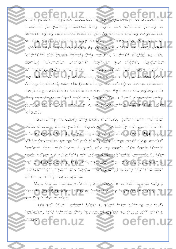 chiqishiga qarshi o’ziga xos harakat edi. Bunday vaziyat avvalgi ikki asr davomida
musulmon   jamiyatining   murakkab   diniy   hayoti   bois   ko’pincha   ijtimoiy   va
demakki, siyosiy beqarorlikka sabab bo’lgan. Aynan mana shunday vaziyatda past
va   o’rta   tabaqalar   o’zlarining   diniy   istaklariga   ma’naviy-ruhiy   ifoda   qidirdilar.
Ushbu   qidirish   boshqa   mafkuraviy-siyosiy   harakatlar   bilan   bir   qatorda   sufizm
ko’rinishini   oldi   (passiv   ijtimoiy-diniy   norozilik   ko’rinishi   sifatida)   va   o’sha
davrdagi   hukumatdan   uzoqlashish,   boylikdan   yuz   o’girish,   Payg’ambar
ta’limotlariga   qat’iy   amal   qilish     kabilarga   da’vat   qildi.   Passiv   norozilik
keyinchalik   ko’plab   sufiy   tariqatlarining   asosini   tashkil   qilgan   tavakkul   (o’zni
Allohga   topshirish),   sabr ,   rizo   (barcha   holga   rozi   bo’lish)   va   boshqa   qoidalarni
rivojlantirgan  zohidlik   ko’rinishida   ham   aks   etgan.  Ayni   mana   shu   paytdayoq  ilk
diniy   marosimlar   amaliyoti   boshlanib,     keyinchalik   u   sufizmdagi   marosimlarning
(tundagi   bedorlik,   nafl   namoz,   ro’za   va   hokazolarning)   shakllanishiga   ta’sir
ko’rsatdi.
Tasavvufning   mafkuraviy-diniy   asosi,   shubhasiz,   Qur’oni   karim   ma’nolari
ustida   chuqur   mulohza   yuritish,   Buyuk   kitobning   botiniy   ma’nolarini   qidirish
an’anasini yuzaga keltirdi. Sufiylarning diniy-ruhiy izlanishlarining boshqa manbai
sifatida (rasional asosga ega bo’lgan) falsafiy-diniy oqimga  qarshi o’ziga xos aksil
harakatni   e’tirof   etish   lozim.   Bu   yerda   so’z,   eng   avvalo,   o’sha   davrda   islomda
paydo bo’lgan rasionalist ilohiyotchilar ( mutakallimun ) haqida ketmoqda. Sufiylar
ma’lum   darajada   rasional   bilish   imkoniyatlarini   e’tirof   etgan   holda,   narsalar   va
hodisalarning  mohiyatini   ichki   tuyg’u,  mistik  (botiniy)  va  ruhiy  izlanishlar  orqali
bilish mumkinligini tasdiqlaganlar.
Mana   shunda   Haqiqat   «o’zining   Sirini   ochishi»   va   kutilmaganda   sufiyga
Yashirin   ( kashf )   narsalarni   bilish   va   borliqning   oliy   haqiqatini   anglash   yo’lini
yoritib yuborishi mumkin.
Hissiy   yo’l   bilan   Haqiqatni   izlash   sufiylarni   inson   ruhining   eng   nozik
harakatlari,   ichki   iztiroblar,   diniy   haqiqatlarni   anglash   va   chuqur   tahlil   qilishga
undagan. 