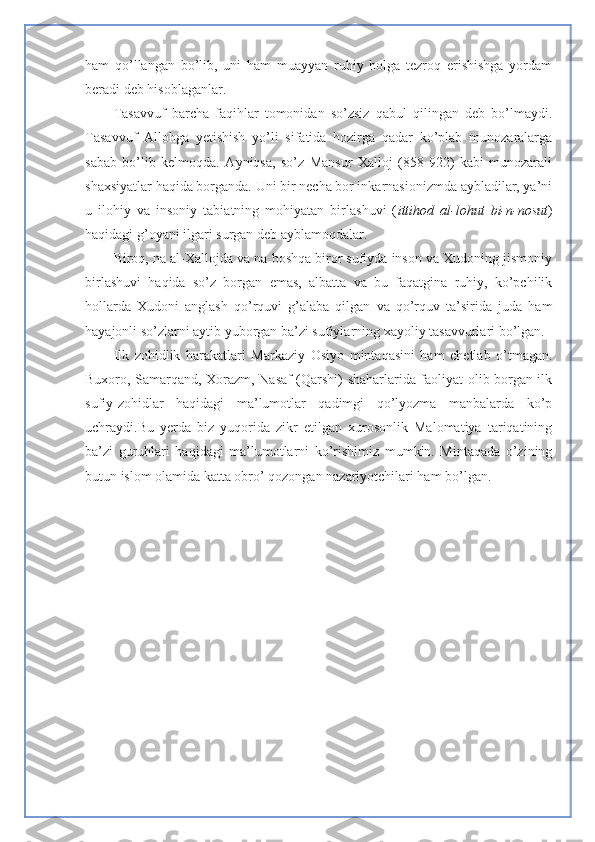 ham   qo’llangan   bo’lib,   uni   ham   muayyan   ruhiy   holga   tezroq   erishishga   yordam
beradi deb hisoblaganlar. 
Tasavvuf   barcha   faqihlar   tomonidan   so’zsiz   qabul   qilingan   deb   bo’lmaydi.
Tasavvuf   Allohga   yetishish   yo’li   sifatida   hozirga   qadar   ko’plab   munozaralarga
sabab   bo’lib   kelmoqda.   Ayniqsa,   so’z   Mansur   Xalloj   (858-922)   kabi   munozarali
shaxsiyatlar haqida borganda. Uni bir necha bor inkarnasionizmda aybladilar, ya’ni
u   ilohiy   va   insoniy   tabiatning   mohiyatan   birlashuvi   ( ittihod   al-lohut   bi-n-nosut )
haqidagi g’oyani ilgari surgan deb ayblamoqdalar.
Biroq, na al-Xallojda va na boshqa biror sufiyda inson va Xudoning jismoniy
birlashuvi   haqida   so’z   borgan   emas,   albatta   va   bu   faqatgina   ruhiy,   ko’pchilik
hollarda   Xudoni   anglash   qo’rquvi   g’alaba   qilgan   va   qo’rquv   ta’sirida   juda   ham
hayajonli so’zlarni aytib yuborgan ba’zi sufiylarning xayoliy tasavvurlari bo’lgan. 
Ilk   zohidlik   harakatlari   Markaziy   Osiyo   mintaqasini   ham   chetlab   o’tmagan.
Buxoro, Samarqand, Xorazm, Nasaf (Qarshi) shaharlarida faoliyat olib borgan ilk
sufiy-zohidlar   haqidagi   ma’lumotlar   qadimgi   qo’lyozma   manbalarda   ko’p
uchraydi.Bu   yerda   biz   yuqorida   zikr   etilgan   xurosonlik   Malomatiya   tariqatining
ba’zi   guruhlari   haqidagi   ma’lumotlarni   ko’rishimiz   mumkin.   Mintaqada   o’zining
butun islom olamida katta obro’ qozongan nazariyotchilari ham bo’lgan.  